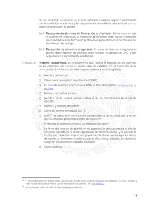 14
De ser aceptado el alumno, se le debe informar cualquier aspecto relacionado
con la condición académica y las disposiciones normativas relacionadas con su
próxima estancia en el plantel:
36.1. Recepción de alumnos sin formación profesional. En los casos en que
el alumno no tenga UAC de formación profesional, debe cursar y acreditar
cinco módulos de la formación profesional, para obtener el certificado del
bachillerato tecnológico.
36.2. Recepción de alumnos irregulares. En caso de alumnos irregulares el
plantel debe explicar las opciones para resolver el adeudo de UAC, y dar
seguimiento a su formación académica.
Artículo 37. Historial académico. Es el documento que facilita el tránsito de los alumnos
en los planteles que tienen el mismo plan de estudios, en el momento de la
reinscripción. La información mínima que contendrá será la siguiente:
a) Nombre del alumno.
b) Clave única de registro de población (CURP).
c) En caso de alumnos inscritos en el RNA, el folio del registro. Ver Norma 3.11 de
la DGAIR.
d) Número de control escolar.
e) Nombre de la unidad administrativa o de la Coordinación Nacional de
CECyTE.
f) Número y nombre del plantel.
g) Clave del centro de trabajo (CCT).
h) UAC17
cursadas, con calificaciones (acreditadas y no acreditadas); y en las
que se inscribió, pero no presentó, las siglas NP.
i) Promedio de aprovechamiento de estudios parciales18
.
j) La firma del director de plantel; en su ausencia, la del subdirector o jefe de
servicios educativos, y la del responsable de control escolar, y el sello de la
institución. Deberá ir impreso en papel membretado que incluya los datos
de contacto; teléfonos, correo y página electrónica, además del domicilio
con el fin de identificar el plantel de origen.
k) Observaciones.
17
El historial académico deberá estar estructurado con los datos de la acreditación de cada UAC, es decir, periodo y
ciclo escolar en que la acreditó, tipo de evaluación, tipo de UAC, etc. Ver Anexo 2.
18
Se promedian todas las UAC incluyendo las no acreditadas.
 