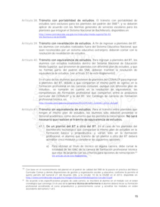 15
Artículo 38. Tránsito con portabilidad de estudios. El tránsito con portabilidad de
estudios será exclusivo para los planteles del padrón del SNB19
, y se deberán
aplicar de acuerdo con las Normas generales de servicios escolares para los
planteles que integran el Sistema Nacional de Bachillerato, disponibles en:
http://www.controlescolar.sep.gob.mx/index.php/media-superior?id=93
Ver Norma 6.2 de la DGAIR.
Artículo 39. Tránsito con revalidación de estudios. A fin de ingresar a planteles del BT,
los alumnos con estudios realizados fuera del Sistema Educativo Nacional, que
sean reconocidos por un sistema educativo extranjero, deberán contar con la
resolución de revalidación de estudios.
Artículo 40. Tránsito con equivalencia de estudios. Para ingresar a planteles del BT, los
alumnos con estudios realizados dentro del Sistema Nacional de Educación
Media Superior, que provienen de planteles con diferente plan de estudios, y que
no forman parte del padrón del SNB, deberán tramitar la resolución de
equivalencia de estudios. (ver artículo 37 de este Reglamento)
En el caso de los alumnos que provienen de planteles del CONALEP para ingresar
a planteles del BT, debido a que comparten el mismo perfil de egreso en la
formación profesional en las carreras comunes -aunque con diferente plan de
estudios-, se tomarán en cuenta en la resolución de equivalencia, las
competencias de formación profesional que comparten entre la propuesta
curricular del CONALEP y la del BT. Ver Catálogo de carreras de formación
profesional técnica, en:
http://cosdac.sems.gob.mx/programas/PCCCFP/CAT_CoSDAC_2012_Act.pdf
Artículo 41. Tránsito sin equivalencia de estudios. Para el tránsito entre planteles que
tengan el mismo plan de estudios, los alumnos sólo deberán presentar el
historial académico, como documento que les permita la reinscripción. No será
necesario que realicen el trámite de equivalencia de estudios.
41.1. De un plantel del BT a otro del BT. En el caso de los planteles del
bachillerato tecnológico que comparten el mismo plan de estudios en la
formación básica y propedéutica, y varían sólo en la formación
profesional, el alumno que transite de un plantel a otro del BT deberá
acreditar cinco módulos y considerar las siguientes opciones:
a) Para obtener el título de técnico en alguna carrera, debe cursar la
totalidad de las UAC de la carrera de formación profesional técnica
que elija, de acuerdo con los criterios para opciones de reinscripción.20
Ver artículo 26 de este Reglamento.
19
Con base en el reconocimiento del plantel en el padrón de calidad del SNB de la puesta en práctica del Marco
Curricular Común y demás disposiciones de gestión y organización escolar y educativa, conforme lo permite el
quinto párrafo del numeral 21 del Acuerdo 286, y la circular 10 de la DGAIR en el 2012, disponible en:
http://www.controlescolar.sep.gob.mx/images/EducacionMediaSuperior/circular10.pdf
20
De acuerdo a las especificaciones propias de cada carrera, se inscribirá al alumno en el módulo con el orden
cronológico que convenga. En el caso de la carrera técnica de enfermería el alumno deberá iniciar su formación
profesional acreditando el curso propedéutico y posteriormente cursar y acreditar los módulos en orden
ascendente del número 1 al 5.
 