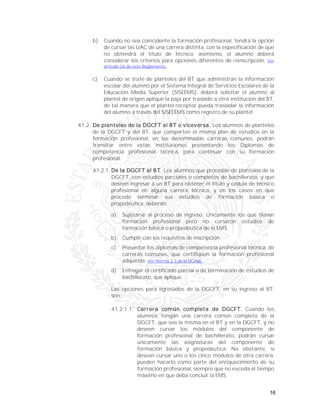 16
b) Cuando no sea coincidente la formación profesional, tendrá la opción
de cursar las UAC de una carrera distinta, con la especificación de que
no obtendrá el título de técnico; asimismo, el alumno deberá
considerar los criterios para opciones diferentes de reinscripción. Ver
artículo 26 de este Reglamento.
c) Cuando se trate de planteles del BT que administran la información
escolar del alumno por el Sistema Integral de Servicios Escolares de la
Educación Media Superior (SISEEMS), deberá solicitar el alumno al
plantel de origen aplique la baja por traslado a otra institución del BT,
de tal manera que el plantel receptor pueda trasladar la información
del alumno a través del SISEEEMS como registro de su plantel.
41.2. De planteles de la DGCFT al BT o viceversa. Los alumnos de planteles
de la DGCFT y del BT, que comparten el mismo plan de estudios en la
formación profesional, en las denominadas carreras comunes, podrán
transitar entre estas instituciones presentando los Diplomas de
competencia profesional técnica, para continuar con su formación
profesional.
41.2.1. De la DGCFT al BT. Los alumnos que procedan de planteles de la
DGCFT, con estudios parciales o completos de bachillerato, y que
deseen ingresar a un BT para obtener el título y cédula de técnico
profesional en alguna carrera técnica, y en los casos en que
proceda terminar sus estudios de formación básica o
propedéutica, deberán:
a) Sujetarse al proceso de ingreso. Únicamente los que tienen
formación profesional pero no cursaron estudios de
formación básica o propedéutica de la EMS.
b) Cumplir con los requisitos de inscripción.
c) Presentar los diplomas de competencia profesional técnica, de
carreras comunes, que certifiquen la formación profesional
adquirida. Ver Norma 2.3 de la DGAIR.
d) Entregar el certificado parcial o de terminación de estudios de
bachillerato, que aplique.
Las opciones para egresados de la DGCFT, en su ingreso al BT,
son:
41.2.1.1. Carrera común completa de DGCFT. Cuando los
alumnos tengan una carrera común completa de la
DGCFT, que sea la misma en el BT y en la DGCFT, y no
deseen cursar los módulos del componente de
formación profesional de bachillerato, podrán cursar
únicamente las asignaturas del componente de
formación básica y propedéutica. No obstante, si
desean cursar uno o los cinco módulos de otra carrera,
pueden hacerlo como parte del enriquecimiento de su
formación profesional, siempre que no exceda el tiempo
máximo en que deba concluir la EMS.
 