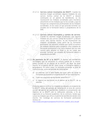 17
41.2.1.2. Carrera común incompleta de DGCFT. Cuando los
alumnos tengan acreditados algunos módulos de una
carrera técnica común de la DGCFT y deseen
continuarla en un plantel de bachillerato, se les
reconocerán los módulos acreditados para inscribirse
únicamente en los módulos que no ha cursado, y que no
incluyen las competencias profesionales de los módulos
acreditados, en los casos en que proceda terminar sus
estudios de la formación básica o propedéutica de la
EMS.
41.2.1.3. Carrera común incompleta y cambio de carrera.
Cuando los alumnos tengan acreditados sólo algunos
módulos de una carrera común de la DGCFT y deseen
cursar otra carrera técnica, se les reconocerán los
módulos acreditados como parte de su formación
profesional. No obstante tendrán que cursar el número
de módulos faltantes para completar cinco módulos de
formación profesional o los cinco módulos de una sola
carrera para obtener el título y, en los casos que
proceda, terminar sus estudios de formación básica o
propedéutica de EMS.
41.2.2. De planteles de BT a la DGCFT. El alumno del bachillerato
tecnológico que no encuentre la carrera común de su interés,
podrá cursarla en un plantel de la DGCFT, sin dejar de estar
inscrito en el plantel del BT, para cursar la formación básica y
propedéutica. En estos casos, es necesario presentar al área de
control escolar, antes del periodo de reinscripción:
a) La solicitud, con el visto bueno del tutor, para no cursar la
formación profesional en el plantel de BT en que está inscrito.
b) Cubrir los requisitos de inscripción, de la DGCFT.
c) El registro de inscripción en el plantel de la DGCFT, de su
elección.
El alumno deberá notificar los módulos acreditados en el plantel de
la DGCFT, antes del periodo de reinscripción al área de control
escolar del plantel de bachillerato, mediante la presentación del
Diploma de la DGCFT con la calificación obtenida, a fin de
registrarla en su historial académico. De lo contrario, tendrá que
cursar los módulos que ofrece el plantel de bachillerato donde está
inscrito. Ver Catálogo de carreras de formación profesional
técnica, en:
http://cosdac.sems.gob.mx/programas/PCCCFP/CAT_CoSDAC_2012_Act.pdf
 