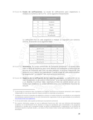 20
Artículo 46. Escala de calificaciones. La escala de calificaciones para asignaturas o
módulos es numérica, del 5 al 10, con la siguiente interpretación:
Escala
numérica
Interpretación
10 Excelente
9 Muy bien
8 Bien
7 Regular
6 Suficiente
5 No suficiente
La calificación final de cada asignatura o módulo se expresará con números
enteros, de acuerdo con la siguiente tabla:
Calificación obtenida Debe registrarse
De 9.5 a 10 10
De 8.5 a 9.4 9
De 7.5 a 8.4 8
De 6.5 a 7.4 7
De 6.0 a 6.4 6
De 0.0 a 5.9 5
Artículo 47. Asistencia. En cursos semestrales de formación presencial30
; el alumno debe
cubrir el 80% de asistencia, para tener derecho a la evaluación y calificación del
proceso de formación que tuvo, en caso contrario, el profesor registra NP (No
presentó) en el reporte correspondiente. Cuando tenga NP sólo podrá acreditar
las asignaturas31
y módulos32
por recursamiento semestral.
Artículo 48. Registro de la calificación de los reportes parciales. La calificación de los
reportes parciales es de carácter informativo33
y se expresa en números enteros
y un decimal. El profesor debe reportarla al área de control escolar por los
medios que establezca la unidad administrativa o la Coordinación Nacional de
CECyTE:
30
El porcentaje de asistencia tiene el propósito de asegurar el proceso de formación presencial, como requisito
indispensable en caso de que el alumno requiera acreditar en el periodo extraordinario.
31
Si después de recursar no aprueba una asignatura, entonces sí recobra el derecho a acreditarla en una evaluación
extraordinaria o posteriormente en el curso intersemestral, respetando el ciclo de oportunidades de acreditación
Ver artículo 29 de este reglamento.
32
En el caso del módulo, sólo se podrá acreditar por recursamiento semestral.
33
De carácter informativo, porque no son la calificación final de las UAC, sino una referencia del desempeño
académico en la identificación de los alumnos en riesgo de reprobación, para encaminarlos a los programas
académicos y sociales que se proponen brindar al alumno acompañamiento y seguimiento en su proceso de
formación durante el periodo escolar, y no hasta el final, donde tendrá menos oportunidades para mejorar su
desempeño.
 