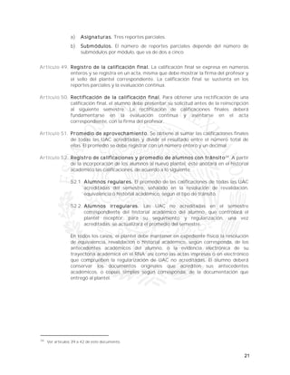21
a) Asignaturas. Tres reportes parciales.
b) Submódulos. El número de reportes parciales depende del número de
submódulos por módulo, que va de dos a cinco.
Artículo 49. Registro de la calificación final. La calificación final se expresa en números
enteros y se registra en un acta, misma que debe mostrar la firma del profesor y
el sello del plantel correspondiente. La calificación final se sustenta en los
reportes parciales y la evaluación continua.
Artículo 50. Rectificación de la calificación final. Para obtener una rectificación de una
calificación final, el alumno debe presentar su solicitud antes de la reinscripción
al siguiente semestre. La rectificación de calificaciones finales deberá
fundamentarse en la evaluación continua y asentarse en el acta
correspondiente, con la firma del profesor.
Artículo 51. Promedio de aprovechamiento. Se obtiene al sumar las calificaciones finales
de todas las UAC acreditadas y dividir el resultado entre el número total de
ellas. El promedio se debe registrar con un número entero y un decimal.
Artículo 52. Registro de calificaciones y promedio de alumnos con tránsito34
. A partir
de la incorporación de los alumnos al nuevo plantel, éste anotará en el historial
académico las calificaciones, de acuerdo a lo siguiente:
52.1. Alumnos regulares. El promedio de las calificaciones de todas las UAC
acreditadas del semestre, señalado en la resolución de revalidación,
equivalencia o historial académico, según el tipo de tránsito.
52.2. Alumnos irregulares. Las UAC no acreditadas en el semestre
correspondiente del historial académico del alumno, que controlará el
plantel receptor, para su seguimiento y regularización, una vez
acreditadas, se actualizará el promedio del semestre.
En todos los casos, el plantel debe mantener en expediente físico la resolución
de equivalencia, revalidación o historial académico, según corresponda, de los
antecedentes académicos del alumno, o la evidencia electrónica de su
trayectoria académica en el RNA; así como las actas impresas o en electrónico
que comprueben la regularización de UAC no acreditadas. El alumno deberá
conservar los documentos originales que acrediten sus antecedentes
académicos, o copias simples según corresponda, de la documentación que
entregó al plantel.
34
Ver artículos 39 a 42 de este documento.
 