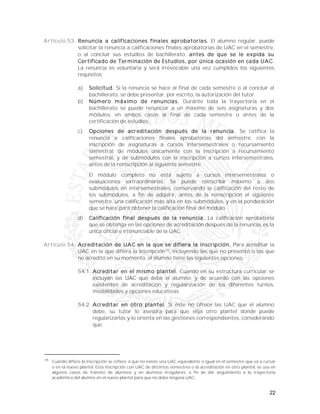 22
Artículo 53. Renuncia a calificaciones finales aprobatorias. El alumno regular, puede
solicitar la renuncia a calificaciones finales aprobatorias de UAC en el semestre,
o al concluir sus estudios de bachillerato, antes de que se le expida su
Certificado de Terminación de Estudios, por única ocasión en cada UAC.
La renuncia es voluntaria y será irrevocable una vez cumplidos los siguientes
requisitos:
a) Solicitud. Si la renuncia se hace al final de cada semestre o al concluir el
bachillerato, se debe presentar, por escrito, la autorización del tutor.
b) Número máximo de renuncias. Durante toda la trayectoria en el
bachillerato se puede renunciar a un máximo de seis asignaturas y dos
módulos, en ambos casos al final de cada semestre o antes de la
certificación de estudios.
c) Opciones de acreditación después de la renuncia. Se ratifica la
renuncia a calificaciones finales aprobatorias del semestre, con la
inscripción de asignaturas a cursos intersemestrales o recursamiento
semestral; de módulos únicamente con la inscripción a recursamiento
semestral, y de submódulos con la inscripción a cursos intersemestrales,
antes de la reinscripción al siguiente semestre.
El módulo completo no está sujeto a cursos intersemestrales o
evaluaciones extraordinarias. Se puede reinscribir máximo a dos
submódulos en intersemestrales, conservando la calificación del resto de
los submódulos, a fin de adquirir, antes de la reinscripción al siguiente
semestre, una calificación más alta en los submódulos, y en la ponderación
que se hace para obtener la calificación final del módulo.
d) Calificación final después de la renuncia. La calificación aprobatoria
que se obtenga en las opciones de acreditación después de la renuncia, es la
única oficial e irrenunciable de la UAC.
Artículo 54. Acreditación de UAC en la que se difiera la inscripción. Para acreditar la
UAC en la que difiera la inscripción35
, incluyendo las que no presentó o las que
no acreditó en su momento, el alumno tiene las siguientes opciones:
54.1. Acreditar en el mismo plantel. Cuando en su estructura curricular se
incluyan las UAC que debe el alumno; y de acuerdo con las opciones
existentes de acreditación y regularización de los diferentes turnos,
modalidades y opciones educativas.
54.2. Acreditar en otro plantel. Si éste no ofrece las UAC que el alumno
debe, su tutor lo asesora para que elija otro plantel donde puede
regularizarlas y lo orienta en las gestiones correspondientes, considerando
que:
35
Cuando difiere la inscripción se refiere a que no existe una UAC equivalente o igual en el semestre que va a cursar
o en el nuevo plantel. Esta inscripción con UAC de distintos semestres o la acreditación en otro plantel, se usa en
algunos casos de tránsito de alumnos y en alumnos irregulares, a fin de dar seguimiento a la trayectoria
académica del alumno en el nuevo plantel para que no deba ninguna UAC.
 
