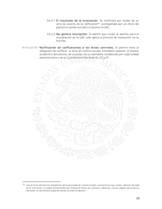 23
54.2.1. El resultado de la evaluación. Se notificará por medio de un
acta de asiento de la calificación36
, acompañada por un oficio del
plantel en donde acreditó el alumno la UAC.
54.2.2. No genera inscripción. El plantel que recibe al alumno para la
acreditación de la UAC sólo aplica el proceso de evaluación; no lo
inscribe.
Artículo 55. Notificación de calificaciones a las áreas centrales. El plantel tiene la
obligación de notificar, al área de control escolar inmediata superior, el avance
académico del alumno, de acuerdo con el calendario establecido por cada unidad
administrativa o de la Coordinación Nacional de CECyTE.
36
Con la firma del director del plantel, del responsable de control escolar y del profesor que evaluó, además del sello
de la institución, en papel membretado que incluya los datos de contacto: teléfonos, correo, página electrónica y
domicilio, se identificará el plantel donde acreditó el alumno.
 