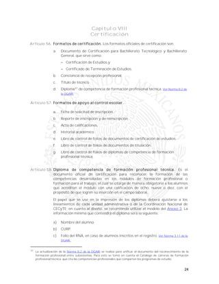 24
Capítulo VIII
Certificación
Artículo 56. Formatos de certificación. Los formatos oficiales de certificación son:
a. Documento de Certificación para Bachillerato Tecnológico y Bachillerato
General, que sirve como:
 Certificación de Estudios y
 Certificado de Terminación de Estudios.
b. Constancia de recepción profesional.
c. Título de técnico.
d. Diploma37
de competencia de formación profesional técnica. Ver Norma 8.2 de
la DGAIR.
Artículo 57. Formatos de apoyo al control escolar.
a. Ficha de solicitud de inscripción.
b. Reporte de inscripción y de reinscripción.
c. Acta de calificaciones.
d. Historial académico.
e. Libro de control de folios de documentos de certificación de estudios.
f. Libro de control de folios de documentos de titulación.
g. Libro de control de folios de diplomas de competencia de formación
profesional técnica.
Artículo 58. Diploma de competencia de formación profesional técnica. Es el
documento oficial de certificación para reconocer la formación de las
competencias desarrolladas en los módulos de formación profesional o
formación para el trabajo, el cual se otorga de manera obligatoria a los alumnos
que acrediten el módulo con una calificación de ocho, nueve o diez, con el
propósito de que logren su inserción en el campo laboral.
El papel que se use en la impresión de los diplomas deberá ajustarse a los
lineamientos de cada unidad administrativa o de la Coordinación Nacional de
CECyTE; en cuanto al diseño, se recomienda utilizar el modelo del Anexo 3. La
información mínima que contendrá el diploma será la siguiente:
a) Nombre del alumno.
b) CURP.
c) Folio del RNA, en caso de alumnos inscritos en el registro. Ver Norma 3.11 de la
DGAIR.
37
La actualización de la Norma 8.2 de la DGAIR se realiza para unificar el documento del reconocimiento de la
formación profesional entre subsistemas. Para esto se tomó en cuenta el Catálogo de carreras de formación
profesional técnica, que cita las competencias profesionales que comparten los programas de estudio.
 