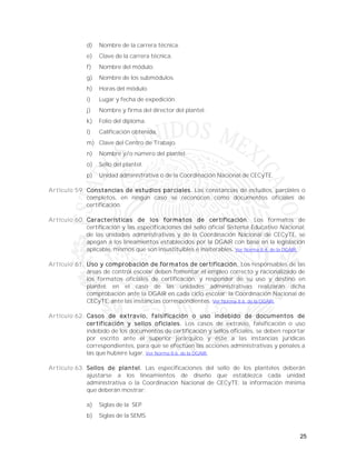 25
d) Nombre de la carrera técnica.
e) Clave de la carrera técnica.
f) Nombre del módulo.
g) Nombre de los submódulos.
h) Horas del módulo.
i) Lugar y fecha de expedición.
j) Nombre y firma del director del plantel.
k) Folio del diploma.
l) Calificación obtenida.
m) Clave del Centro de Trabajo.
n) Nombre y/o número del plantel.
o) Sello del plantel.
p) Unidad administrativa o de la Coordinación Nacional de CECyTE.
Artículo 59. Constancias de estudios parciales. Las constancias de estudios, parciales o
completos, en ningún caso se reconocen como documentos oficiales de
certificación.
Artículo 60. Características de los formatos de certificación. Los formatos de
certificación y las especificaciones del sello oficial Sistema Educativo Nacional,
de las unidades administrativas y de la Coordinación Nacional de CECyTE, se
apegan a los lineamientos establecidos por la DGAIR con base en la legislación
aplicable, mismos que son insustituibles e inalterables. Ver Norma 8.4. de la DGAIR.
Artículo 61. Uso y comprobación de formatos de certificación. Los responsables de las
áreas de control escolar deben fomentar el empleo correcto y racionalizado de
los formatos oficiales de certificación, y responder de su uso y destino en
plantel; en el caso de las unidades administrativas realizarán dicha
comprobación ante la DGAIR en cada ciclo escolar; la Coordinación Nacional de
CECyTE, ante las instancias correspondientes. Ver Norma 8.6. de la DGAIR.
Artículo 62. Casos de extravío, falsificación o uso indebido de documentos de
certificación y sellos oficiales. Los casos de extravío, falsificación o uso
indebido de los documentos de certificación y sellos oficiales, se deben reportar
por escrito ante el superior jerárquico y éste a las instancias jurídicas
correspondientes, para que se efectúen las acciones administrativas y penales a
las que hubiere lugar. Ver Norma 8.6. de la DGAIR.
Artículo 63. Sellos de plantel. Las especificaciones del sello de los planteles deberán
ajustarse a los lineamientos de diseño que establezca cada unidad
administrativa o la Coordinación Nacional de CECyTE: la información mínima
que deberán mostrar:
a) Siglas de la SEP.
b) Siglas de la SEMS.
 