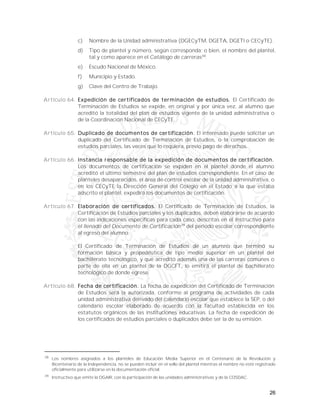 26
c) Nombre de la Unidad administrativa (DGECyTM, DGETA, DGETI o CECyTE).
d) Tipo de plantel y número, según corresponda; o bien, el nombre del plantel,
tal y como aparece en el Catálogo de carreras38
.
e) Escudo Nacional de México.
f) Municipio y Estado.
g) Clave del Centro de Trabajo.
Artículo 64. Expedición de certificados de terminación de estudios. El Certificado de
Terminación de Estudios se expide, en original y por única vez, al alumno que
acreditó la totalidad del plan de estudios vigente de la unidad administrativa o
de la Coordinación Nacional de CECyTE.
Artículo 65. Duplicado de documentos de certificación. El interesado puede solicitar un
duplicado del Certificado de Terminación de Estudios, o la comprobación de
estudios parciales, las veces que lo requiera, previo pago de derechos.
Artículo 66. Instancia responsable de la expedición de documentos de certificación.
Los documentos de certificación se expiden en el plantel donde el alumno
acreditó el último semestre del plan de estudios correspondiente. En el caso de
planteles desaparecidos, el área de control escolar de la unidad administrativa, o
en los CECyTE la Dirección General del Colegio en el Estado a la que estaba
adscrito el plantel, expedirá los documentos de certificación.
Artículo 67. Elaboración de certificados. El Certificado de Terminación de Estudios, la
Certificación de Estudios parciales y los duplicados, deben elaborarse de acuerdo
con las indicaciones específicas para cada caso, descritas en el Instructivo para
el llenado del Documento de Certificación39
del periodo escolar correspondiente
al egreso del alumno.
El Certificado de Terminación de Estudios de un alumno que terminó su
formación básica y propedéutica de tipo medio superior en un plantel del
bachillerato tecnológico, y que acreditó además una de las carreras comunes o
parte de ella en un plantel de la DGCFT, lo emitirá el plantel de bachillerato
tecnológico de donde egrese.
Artículo 68. Fecha de certificación. La fecha de expedición del Certificado de Terminación
de Estudios será la autorizada, conforme al programa de actividades de cada
unidad administrativa derivado del calendario escolar que establece la SEP, o del
calendario escolar elaborado de acuerdo con la facultad establecida en los
estatutos orgánicos de las instituciones educativas. La fecha de expedición de
los certificados de estudios parciales o duplicados debe ser la de su emisión.
38
Los nombres asignados a los planteles de Educación Media Superior en el Centenario de la Revolución y
Bicentenario de la Independencia, no se pueden incluir en el sello del plantel mientras el nombre no esté registrado
oficialmente para utilizarse en la documentación oficial.
39
Instructivo que emite la DGAIR, con la participación de las unidades administrativas y de la COSDAC.
 