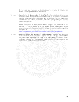 28
El interesado que no recoja su Certificado de Terminación de Estudios, en
tiempo y forma, podrá tramitar un duplicado.
Artículo 73. Cancelación de documentos de certificación. Cancelación de documentos
de certificación. Los documentos de certificación de estudios que pierdan su
vigencia o que contengan algún dato que no coincidan con los registrados
oficialmente, sello o firma, se cancelan, relacionan y resguardan para fines de
análisis y evaluación.
Para la observancia de dicho proceso, deberá apegarse a lo establecido en las
normas 15 a 18 del Manual de normas para el análisis y seguimiento de los
documentos de certificación y resolución de equivalencia de estudios, vigente y
disponible en:
http://www.sep.gob.mx/work/models/sep1/Resource/714/1/images/manual2009.pdf
Artículo 74. Documentación de planteles desaparecidos. Cuando los planteles
suspendan de manera definitiva sus labores, deberán entregar la totalidad de
sus archivos a la unidad administrativa o a la Coordinación Nacional de CECyTE
según corresponda, para custodia de la documentación, a fin de resguardar los
antecedentes académicos de los egresados.
 