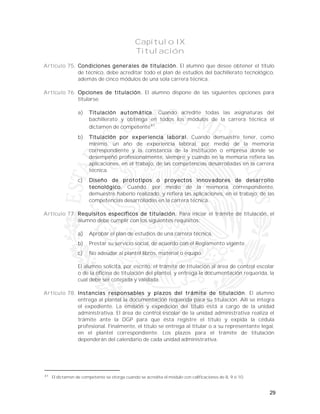 29
Capítulo IX
Titulación
Artículo 75. Condiciones generales de titulación. El alumno que desee obtener el título
de técnico, debe acreditar todo el plan de estudios del bachillerato tecnológico,
además de cinco módulos de una sola carrera técnica.
Artículo 76. Opciones de titulación. El alumno dispone de las siguientes opciones para
titularse:
a) Titulación automática. Cuando acredite todas las asignaturas del
bachillerato y obtenga en todos los módulos de la carrera técnica el
dictamen de competente41
.
b) Titulación por experiencia laboral. Cuando demuestre tener, como
mínimo, un año de experiencia laboral, por medio de la memoria
correspondiente y la constancia de la institución o empresa donde se
desempeñó profesionalmente, siempre y cuando en la memoria refiera las
aplicaciones, en el trabajo, de las competencias desarrolladas en la carrera
técnica.
c) Diseño de prototipos o proyectos innovadores de desarrollo
tecnológico. Cuando, por medio de la memoria correspondiente,
demuestre haberlo realizado, y refiera las aplicaciones, en el trabajo, de las
competencias desarrolladas en la carrera técnica.
Artículo 77. Requisitos específicos de titulación. Para iniciar el trámite de titulación, el
alumno debe cumplir con los siguientes requisitos:
a) Aprobar el plan de estudios de una carrera técnica.
b) Prestar su servicio social, de acuerdo con el Reglamento vigente.
c) No adeudar al plantel libros, material o equipo.
El alumno solicita, por escrito, el trámite de titulación al área de control escolar
o de la oficina de titulación del plantel, y entrega la documentación requerida, la
cual debe ser cotejada y validada.
Artículo 78. Instancias responsables y plazos del trámite de titulación. El alumno
entrega al plantel la documentación requerida para su titulación. Allí se integra
el expediente. La emisión y expedición del título está a cargo de la unidad
administrativa. El área de control escolar de la unidad administrativa realiza el
trámite ante la DGP para que ésta registre el título y expida la cédula
profesional. Finalmente, el título se entrega al titular o a su representante legal,
en el plantel correspondiente. Los plazos para el trámite de titulación
dependerán del calendario de cada unidad administrativa.
41
El dictamen de competente se otorga cuando se acredita el módulo con calificaciones de 8, 9 ó 10.
 