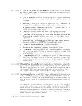 30
Artículo 79. Documentación para la emisión y expedición del título. Los documentos
que el plantel debe integrar en el expediente, para que la unidad administrativa
elabore y emita el título son:
a) Pago de derechos. El original del pago de derechos federales por registro
de título y expedición de cédula profesional. Este pago lo debe hacer el
interesado.
b) Solicitud. Original de la solicitud de registro de título y expedición de
cédula profesional, debidamente llenada y firmada por el interesado.
c) Acta de nacimiento o documento probatorio. Validación electrónica en
el RODAC o el original y copia simple.42
d) CURP. Validación electrónica en el RODAC o el original y copia simple.
e) Certificado de Terminación de Estudios de educación secundaria o
documento probatorio. Validación electrónica en el RODAC o el original y
copia simple.
f) Certificado de Terminación de Estudios del nivel medio superior.
Validación electrónica en el RODAC o el original y copia simple.
g) Constancia del servicio social. Original y copia simple.
h) Constancia de recepción profesional. Original y copia simple.
i) Fotografías. Cuatro fotografías iguales y recientes, de frente, en blanco y
negro con fondo blanco, con ropa formal de colores claros, en papel mate,
tamaño infantil.
j) Fotografías para el título. Tres fotografías iguales, de frente, en blanco y
negro con fondo blanco, con ropa formal de colores claros, en papel mate,
tamaño título o diploma, de acuerdo con la disposición de la unidad
administrativa.
Artículo 80. Integración del expediente. Las irregularidades en alguno de los documentos
que se requieren para integrar el expediente, deberán resolverse directamente
con el alumno, en el plantel de adscripción, a fin de evitar que sea rechazado su
trámite ante la DGP. Los responsables del área de control escolar del plantel y
sus autoridades educativas son los encargados de integrar el expediente.
Artículo 81. Envío de expedientes. Los planteles enviarán al área de control escolar de la
unidad administrativa o de la Coordinación Nacional de CECyTE los expedientes
de titulación para el registro de título y expedición de cédula profesional. Las
áreas de control escolar de los planteles no están facultadas para realizar este
trámite.
Los expedientes enviados deberán estar completos y su contenido deberá ser
correcto. Las unidades administrativas y la Coordinación Nacional de CECyTE
podrán rechazar los expedientes que no cumplan con lo estipulado. En caso de
presentar irregularidades que ocasionen retraso en el trámite de titulación, el
área de control escolar y/o el superior jerárquico del plantel deben cubrir los
gastos adicionales que ocasione la demora.
42
En caso de que la documentación no esté inscrita en el RODAC.
 