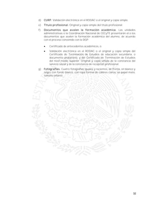 32
d) CURP. Validación electrónica en el RODAC o el original y copia simple.
e) Título profesional. Original y copia simple del título profesional.
f) Documentos que avalen la formación académica. Las unidades
administrativas o la Coordinación Nacional de CECyTE presentarán el o los
documentos que avalen la formación académica del alumno, de acuerdo
con el proceso convenido con la DGP:
 Certificado de antecedentes académicos, o
 Validación electrónica en el RODAC o el original y copia simple del
Certificado de Terminación de Estudios de educación secundaria, o
documento probatorio, y del Certificado de Terminación de Estudios
del nivel medio superior. Original y copia simple de la constancia del
servicio social y de la constancia de recepción profesional.
g) Fotografías. Cuatro fotografías iguales y recientes, de frente, en blanco y
negro con fondo blanco, con ropa formal de colores claros, en papel mate,
tamaño infantil.
 
