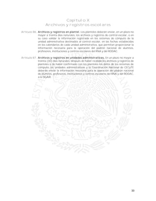 33
Capítulo X
Archivos y registros escolares
Artículo 86. Archivos y registros en plantel. Los planteles deberán enviar, en un plazo no
mayor a treinta días naturales, los archivos y registros de control escolar, o en
su caso validar la información registrada en los sistemas de cómputo de la
unidad administrativa destinados al control escolar, en las fechas establecidas
en los calendarios de cada unidad administrativa, que permitan proporcionar la
información necesaria para la operación del padrón nacional de alumnos,
profesores, instituciones y centros escolares del RNA y del RODAC.
Artículo 87. Archivos y registros en unidades administrativas. En un plazo no mayor a
treinta (30) días naturales, después de haber recibido los archivos y registros de
planteles o de haber confirmado con los planteles los datos de los sistemas de
cómputo, las unidades administrativas y la Coordinación Nacional de CECyTE
deberán enviar la información necesaria para la operación del padrón nacional
de alumnos, profesores, instituciones y centros escolares del RNA y del RODAC,
a la DGAIR.
 