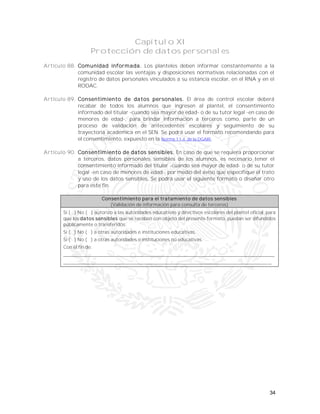 34
Capítulo XI
Protección de datos personales
Artículo 88. Comunidad informada. Los planteles deben informar constantemente a la
comunidad escolar las ventajas y disposiciones normativas relacionadas con el
registro de datos personales vinculados a su estancia escolar, en el RNA y en el
RODAC.
Artículo 89. Consentimiento de datos personales. El área de control escolar deberá
recabar de todos los alumnos que ingresen al plantel, el consentimiento
informado del titular -cuando sea mayor de edad- o de su tutor legal -en caso de
menores de edad-, para brindar información a terceros como, parte de un
proceso de validación de antecedentes escolares y seguimiento de su
trayectoria académica en el SEN. Se podrá usar el formato recomendando para
el consentimiento, expuesto en la Norma 11.4. de la DGAIR.
Artículo 90. Consentimiento de datos sensibles. En caso de que se requiera proporcionar
a terceros, datos personales sensibles de los alumnos, es necesario tener el
consentimiento informado del titular -cuando sea mayor de edad- o de su tutor
legal -en caso de menores de edad-, por medio del aviso que especifique el trato
y uso de los datos sensibles. Se podrá usar el siguiente formato o diseñar otro
para este fin.
Consentimiento para el tratamiento de datos sensibles
(Validación de información para consulta de terceros)
Sí ( ) No ( ) autorizo a las autoridades educativas y directivos escolares del plantel oficial, para
que los datos sensibles que se recaben con objeto del presente formato, puedan ser difundidos
públicamente o transferidos:
Sí ( ) No ( ) a otras autoridades e instituciones educativas.
Sí ( ) No ( ) a otras autoridades e instituciones no educativas.
Con el fin de:
_____________________________________________________________________
____________________________________________________________________
 