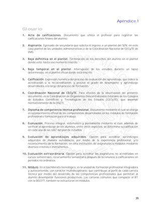 35
Apéndice 1
Glosario
1. Acta de calificaciones. Documento que utiliza el profesor para registrar las
calificaciones finales del alumno.
2. Aspirante. Egresado de secundaria que solicita el ingreso a un plantel del SEN, en este
caso plantel de las unidades administrativas o de la Coordinación Nacional de CECyTE de
EMS.
3. Baja definitiva en el plantel. Terminación de los derechos del alumno en el plantel
donde está, hasta ese momento inscrito.
4. Baja temporal en el plantel. Interrupción de los estudios durante un lapso
determinado, en el plantel oficial donde está inscrito.
5. Calificación. Expresión numérica del proceso de evaluación del aprendizaje, que indica la
acreditación o la no-acreditación, y precisa el grado de desempeño y aprendizaje
desarrollados a lo largo del proceso de formación.
6. Coordinación Nacional de CECyTE. Para efectos de la observación del presente
documento, es la Coordinación de Organismos Descentralizados Estatales de los Colegios
de Estudios Científicos y Tecnológicos de los Estados (CECyTE), que depende
normativamente de la DGETI.
7. Diploma de competencia técnica profesional. Documento mediante el cual se otorga
el reconocimiento oficial de las competencias desarrolladas en los módulos de formación
profesional o formación para el trabajo.
8. Evaluación. Proceso integral, sistemático y permanente mediante el cual, además de
verificar el aprendizaje de los alumnos, entre otros aspectos, se determina su calificación
en cada una de las UAC del plan de estudios.
9. Evaluación de aprendizajes adquiridos. Opción para acreditar aprendizajes
adquiridos de manera autodidacta, por medio de la experiencia profesional, y/o
reconocimiento de la formación, en otra institución, de asignaturas o módulos mediante
diversos criterios e instrumentos.
10. Evaluación extraordinaria. Opción para acreditar las asignaturas no acreditadas en
cursos semestrales, recursamiento semestral o después de la renuncia a calificaciones en
periodos no ordinarios.
11. Módulo. En el bachillerato tecnológico, es la unidad de formación profesional integradora
y autocontenida, con carácter multidisciplinario, que contribuye al perfil de cada carrera
técnica por medio del desarrollo de las competencias profesionales que permitan al
alumno desempeñar funciones productivas. Las carreras comunes que comparte el BT
con la DGCFT, también se estructuran en módulos.
 