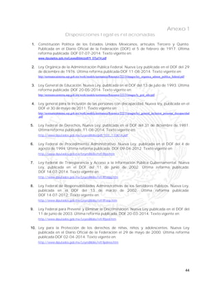 44
Anexo 1
Disposiciones legales relacionadas
1. Constitución Política de los Estados Unidos Mexicanos, artículos Tercero y Quinto.
Publicada en el Diario Oficial de la Federación (DOF) el 5 de febrero de 1917. Última
reforma publicada: DOF 07-07-2014. Texto vigente en:
www.diputados.gob.mx/LeyesBiblio/pdf/1_07jul14.pdf
2. Ley Orgánica de la Administración Pública Federal. Nueva Ley publicada en el DOF del 29
de diciembre de 1976. Última reforma publicada DOF 11-08-2014. Texto vigente en:
http://normatecainterna.sep.gob.mx/work/models/normateca/Resource/222/3/images/ley_organica_admon_publica_federal.pdf
3. Ley General de Educación. Nueva Ley, publicada en el DOF del 13 de julio de 1993. Última
reforma publicada: DOF 20-05-2014. Texto vigente en:
http://normatecainterna.sep.gob.mx/work/models/normateca/Resource/222/3/images/ly_gral_edu.pdf
4. Ley general para la inclusión de las personas con discapacidad. Nueva ley, publicada en el
DOF el 30 de mayo de 2011. Texto vigente en:
http://normatecainterna.sep.gob.mx/work/models/normateca/Resource/222/3/images/ley_general_inclusion_personas_discapacidad
.pdf
5. Ley Federal de Derechos. Nueva Ley, publicada en el DOF del 31 de diciembre de 1981.
Última reforma publicada: 11-08-2014. Texto vigente en:
http://www.diputados.gob.mx/LeyesBiblio/pdf/107_110814.pdf
6. Ley Federal de Procedimiento Administrativo. Nueva Ley, publicada en el DOF del 4 de
agosto de 1994. Última reforma publicada: DOF 09-04-2012. Texto vigente en:
http://www.diputados.gob.mx/LeyesBiblio/ref/lfpa.htm
7. Ley Federal de Transparencia y Acceso a la Información Pública Gubernamental. Nueva
Ley, publicada en el DOF del 11 de junio de 2002. Última reforma publicada:
DOF 14-07-2014. Texto vigente en:
http://www.diputados.gob.mx/LeyesBiblio/ref/lftaipg.htm
8. Ley Federal de Responsabilidades Administrativas de los Servidores Públicos. Nueva Ley,
publicada en el DOF del 13 de marzo de 2002. Última reforma publicada:
DOF 14-07-2012. Texto vigente en:
http://www.diputados.gob.mx/LeyesBiblio/ref/lfrasp.htm
9. Ley Federal para Prevenir y Eliminar la Discriminación. Nueva Ley publicada en el DOF del
11 de junio de 2003. Última reforma publicada: DOF 20-03-2014. Texto vigente en:
http://www.diputados.gob.mx/LeyesBiblio/ref/lfped.htm
10. Ley para la Protección de los derechos de niñas, niños y adolescentes. Nueva Ley
publicada en el Diario Oficial de la Federación el 29 de mayo de 2000. Última reforma
publicada DOF 02-04-2014. Texto vigente en:
http://www.diputados.gob.mx/LeyesBiblio/ref/lpdnna.htm
 