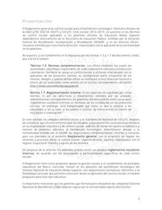 1
Presentación
El Reglamento general de control escolar para el bachillerato tecnológico. Planteles oficiales de
la DGECyTM, DGETA, DGETI y CECyTE. Ciclo escolar 2014-2015, se sustenta en las Normas
de control escolar aplicables a los planteles oficiales de Educación Media Superior
dependientes directamente de la Secretaría de Educación Pública, emitidas por la Dirección
General de Acreditación, Incorporación y Revalidación (DGAIR), y en los diversos oficios-
circulares emitidos por esta misma Dirección, relacionados con la aplicación de la normatividad
en los planteles.
Al respecto, y con fundamento en lo dispuesto por las normas 1.3 y 1.7 del documento citado,
que a la letra señalan:
Norma 1.3. Normas complementarias: Los oficios mediante los cuales las
autoridades educativas responsables de cada subsistema educativo establezcan
calendarios, formatos de apoyo al control escolar y sistemas relacionados con la
aplicación de las presentes normas, se considerarán parte integrante de las
mismas, siempre y cuando dichos oficios se notifiquen a esta Dirección General a
efecto de ser publicados como anexos en la sección correspondiente del portal
http://www.controlescolar.sep.gob.mx
Norma 1.7. Reglamentación interna: En los aspectos no regulados por estas
normas, ni por las directrices o lineamientos emitidos por las unidades
administrativas correspondientes, los planteles oficiales podrán emitir sus propios
reglamentos escolares internos en términos de los establecido en las presentes
normas; sin embargo, será indispensable que éstos se den a conocer a los
educandos y, en su caso, a sus padres o tutores, de forma previa al trámite de
inscripción o reinscripción.
En este sentido, las unidades administrativas y la Coordinación Nacional de CECyTE, después
de considerar que ofrecen el mismo plan de estudios, y que presentan características similares
en su organización educativa y de control escolar, además de tomar en cuenta la cobertura y
número de planteles adscritos al bachillerato tecnológico, determinaron anexar a la
normatividad emitida por la DGAIR, las disposiciones complementarias, mínimas y comunes
para sus planteles en el presente Reglamento general, con el propósito de regular los
sistemas y procesos afines al control escolar, específicamente, aquellos relacionados con el
ingreso, trayectoria, tránsito y egreso de los alumnos.
Sin perjuicio de lo anterior, los planteles podrán emitir sus propios reglamentos escolares
internos, de acuerdo con las necesidades y particularidades específicas de cada centro
escolar.
El Reglamento tiene como propósito apoyar la gestión escolar y el cumplimiento de principios
educativos del Marco Curricular Común en los planteles del bachillerato tecnológico del
Sistema Nacional de Educación Media Superior, con disposiciones normativas referentes a la
flexibilidad curricular que permiten concretar desde la operación del control escolar el modelo
propuesto para este tipo educativo.
Es importante mencionar que los planteles que forman parte del padrón de calidad del Sistema
Nacional de Bachillerato (SNB) deberán regirse por la normatividad vigente del Sistema.
 
