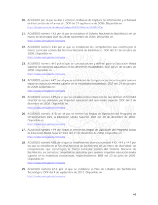 46
20. ACUERDO por el que se dan a conocer el Manual de Captura de Información y el Manual
de Intercambio de Información. DOF del 21 septiembre de 2006. Disponible en:
http://dof.gob.mx/nota_detalle.php?codigo=4932010&fecha=21/09/2006
21. ACUERDO número 442 por el que se establece el Sistema Nacional de Bachillerato en un
marco de diversidad. DOF del 26 de septiembre de 2008. Disponible en:
http://cosdac.sems.gob.mx/riems.php
22. ACUERDO número 444 por el que se establecen las competencias que constituyen el
marco curricular común del Sistema Nacional de Bachillerato. DOF del 21 de octubre de
2008. Disponible en:
http://cosdac.sems.gob.mx/riems.php
23. ACUERDO número 445 por el que se conceptualizan y definen para la Educación Media
Superior las opciones educativas en las diferentes modalidades. DOF del 21 de octubre de
2008. Disponible en:
http://cosdac.sems.gob.mx/riems.php
24. ACUERDO número 447 por el que se establecen las competencias docentes para quienes
impartan educación media superior en la modalidad escolarizada. DOF del 29 de octubre
de 2008. Disponible en:
http://cosdac.sems.gob.mx/riems.php
25. ACUERDO número 449 por el que se establecen las competencias que definen el Perfil del
Director en los planteles que imparten educación del tipo medio superior. DOF del 2 de
diciembre de 2008. Disponible en:
http://cosdac.sems.gob.mx/riems.php
26. ACUERDO número 478 por el que se emiten las Reglas de Operación del Programa de
Infraestructura para la Educación Media Superior. DOF del 30 de diciembre de 2008.
Disponible en
http://cosdac.sems.gob.mx/riems.php
27. ACUERDO número 479 por el que se emiten las Reglas de Operación del Programa Becas
de Educación Media Superior. DOF del 31 de diciembre de 2008. Disponible en:
http://cosdac.sems.gob.mx/riems.php
28. ACUERDO número 488 por el que se modifican los diversos números 442, 444 y 447 por
los que se establecen: el Sistema Nacional de Bachillerato en un marco de diversidad; las
competencias que constituyen el marco curricular común del Sistema Nacional de
Bachillerato, así como las competencias docentes para quienes impartan educación media
superior en la modalidad escolarizada, respectivamente. DOF del 23 de junio de 2009.
Disponible en:
http://cosdac.sems.gob.mx/riems.php
29. ACUERDO número 653, por el que se establece el Plan de Estudios del Bachillerato
Tecnológico. DOF del 4 de septiembre de 2012. Disponible en:
http://cosdac.sems.gob.mx/riems.php
 