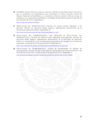 47
30. ACUERDO número 656 por el que se reforma y adiciona el Acuerdo número 444 por el
que se establecen las competencias que constituyen el marco curricular común del
Sistema Nacional de Bachillerato, y se adiciona el diverso número 486 por el que se
establecen las competencias disciplinares extendidas del bachillerato general. DOF del 20
de noviembre de 2012. Disponible en:
http://cosdac.sems.gob.mx/riems.php
31. Oficio-Circular No. DGAIR/007/2012. Normas de control escolar aplicables a los
planteles oficiales de Educación Media Superior, dependientes directamente de la
Secretaría de Educación Pública. Disponibles en:
http://www.controlescolar.sep.gob.mx/images/EducacionMediaSuperior/1_1.pdf
32. Oficio-Circular No. DGAIR/010/2012. Con referencia al Oficio-Circular No.
DGAIR/007/2012. Normas de control escolar aplicables a los planteles oficiales de
Educación Media Superior, dependientes directamente de la Secretaría de Educación
Pública, en materia de los casos de dispensa de equivalencia de estudios en el tránsito de
educandos. Con fecha del 25 de junio de 2012. Disponible en:
http://www.controlescolar.sep.gob.mx/images/EducacionMediaSuperior/circular10.pdf
33. Oficio-Circular No. DGAIR/006/2013. Criterio de interpretación en materia de
equivalencia de estudios del tipo medio superior, relacionado con el Lineamiento 41.1 del
Acuerdo Secretarial 286. Con fecha del 02 de agosto de 2013. Disponible en:
http://www.sincree.sep.gob.mx/work/models/sincree/Resource/archivo_pdf/circular_006.pdf
 