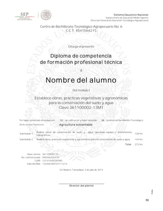 50
Sistema Educativo Nacional
Subsecretaría de Educación Media Superior
Dirección General de Educación Tecnológica Agropecuaria
Centro de Bachillerato Tecnológico Agropecuario No. 6
C.C.T. 4541564215
Otorga el presente
Diploma de competencia
de formación profesional técnica
a
Nombre del alumno
Del módulo I
Establece obras, prácticas vegetativas y agronómicas
para la conservación del suelo y agua
Clave 361100002-13M1
Por haber acreditado el módulo con 10 de calificación y haber obtenido 34 créditos del Bachillerato Tecnológico.
De la carrera Técnica en: Agricultura sustentable
Submódulo 1
Realiza obras de conservación de suelo y agua operando equipo e instrumentos
topográficos.
128 hrs.
Submódulo 2 Realiza obras, prácticas vegetativas y agronómicas para la conservación de suelo y agua. 144 hrs
Total 272 hrs
Clave carrera: 361100002-13
No. control escolar: 094556205478
CURP: 121415HDFZKFMFL
Folio del RNA: 123456789101111213
Cd. Madero, Tamaulipas, 5 de julio de 2014.
Director del plantel
Folio
 