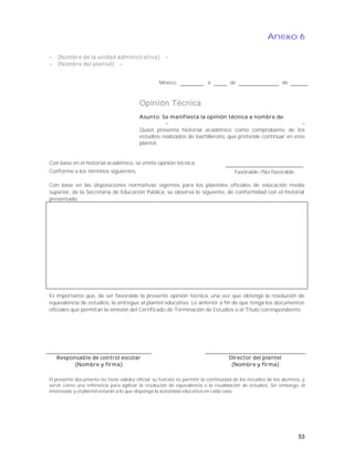 Anexo 6
 (Nombre de la unidad administrativa) 
 (Nombre del plantel) 
México, a de de
Opinión Técnica
Asunto: Se manifiesta la opinión técnica a nombre de:
 
Quien presenta historial académico como comprobante de los
estudios realizados de bachillerato, que pretende continuar en este
plantel.
Con base en el historial académico, se emite opinión técnica:
Conforme a los términos siguientes. Favorable /No favorable
Con base en las disposiciones normativas vigentes para los planteles oficiales de educación media
superior, de la Secretaria de Educación Pública, se observa lo siguiente, de conformidad con el historial
presentado:
Es importante que, de ser favorable la presente opinión técnica, una vez que obtenga la resolución de
equivalencia de estudios, la entregue al plantel educativo. Lo anterior a fin de que tenga los documentos
oficiales que permitan la emisión del Certificado de Terminación de Estudios o el Título correspondiente.
Responsable de control escolar
(Nombre y firma)
Director del plantel
(Nombre y firma)
El presente documento no tiene validez oficial; su función es permitir la continuidad de los estudios de los alumnos, y
servir como una referencia para agilizar la resolución de equivalencia o la revalidación de estudios. Sin embargo, el
interesado y el plantel estarán a lo que disponga la autoridad educativa en cada caso.
53
 