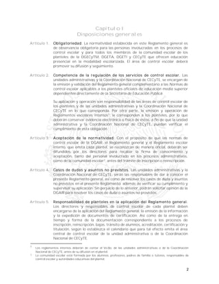 2
Capítulo I
Disposiciones generales
Artículo 1. Obligatoriedad. La normatividad establecida en este Reglamento general es
de observancia obligatoria para las personas involucradas en los procesos de
control escolar y para todos los miembros de la comunidad escolar de los
planteles de la DGECyTM, DGETA, DGETI y CECyTE que ofrecen educación
presencial en la modalidad escolarizada. El área de control escolar deberá
promover su difusión y seguimiento.
Artículo 2. Competencia de la regulación de los servicios de control escolar. Las
unidades administrativas y la Coordinación Nacional de CECyTE, se encargan de
la emisión y validación del Reglamento general complementario a las Normas de
control escolar aplicables a los planteles oficiales de educación media superior
dependientes directamente de la Secretaría de Educación Pública.
Su aplicación y operación son responsabilidad de las áreas de control escolar de
los planteles y de las unidades administrativas y la Coordinación Nacional de
CECyTE en lo que corresponda. Por otra parte, la emisión y operación de
Reglamentos escolares internos1
, le corresponden a los planteles, por lo que
deberán conservar evidencia electrónica o física de éstos, a fin de que la unidad
administrativa y la Coordinación Nacional de CECyTE, puedan verificar el
cumplimiento de esta obligación.
Artículo 3. Aceptación de la normatividad. Con el propósito de que las normas de
control escolar de la DGAIR, el Reglamento general y el Reglamento escolar
interno, que emita cada plantel, se reconozcan de manera oficial, deberán ser
difundidos por los directores para recabar la firma de conocimiento y
aceptación, tanto del personal involucrado en los procesos administrativos,
como de la comunidad escolar2
, antes del trámite de inscripción o reinscripción.
Artículo 4. Casos de dudas y asuntos no previstos. Las unidades administrativas y la
Coordinación Nacional de CECyTE, serán las responsables de dar a conocer el
presente Reglamento general, así como de resolver los casos de duda y asuntos
no previstos en el presente Reglamento; además de verificar su cumplimiento y
supervisar su aplicación. Sin perjuicio de lo anterior, podrán solicitar opinión de la
DGAIR para resolver los casos de duda o asuntos no previstos.
Artículo 5. Responsabilidad de planteles en la aplicación del Reglamento general.
Los directores y responsables de control escolar de cada plantel deben
encargarse de la aplicación del Reglamento general, la emisión de la información
y la expedición de documentos de certificación. Así como de la entrega en
tiempo y forma de la documentación correspondiente a los procesos de
inscripción, reinscripción, bajas, tránsito de alumnos, acreditación, certificación y
titulación, según lo establezca el calendario que para tal efecto emita el área
central de control escolar de la unidad administrativa o de la Coordinación
Nacional de CECyTE.
1
Los reglamentos internos deberán de contar el Vo.Bo. de las unidades administrativas o de la Coordinación
Nacional de CECyTE, antes de su difusión en el plantel.
2
La comunidad escolar está formada por los alumnos, profesores, padres de familia o tutores, responsables de
control escolar y autoridades educativas del plantel.
 