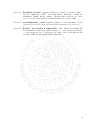 3
Artículo 6. Periodo de aplicación. El presente Reglamento general, será aplicable a partir
del ciclo escolar 2014-2015, tendrá una vigencia indefinida, y podrá ser
actualizado cuando así se requiera. Además, podrá aplicarse de forma
retroactiva en favor de los interesados a quienes beneficie su contenido.
Artículo 7. Acompañamiento tutorial. Los alumnos deberán contar por grupo, con un
tutor académico, que los acompañe durante sus etapas de formación escolar.
Artículo 8. Difusión, actualización y capacitación. Cada plantel determinará las
estrategias de difusión, capacitación, actualización y elaboración de materiales
y sistemas normativos e informativos, necesarios para la aplicación de las
normas y del Reglamento general de control escolar.
 