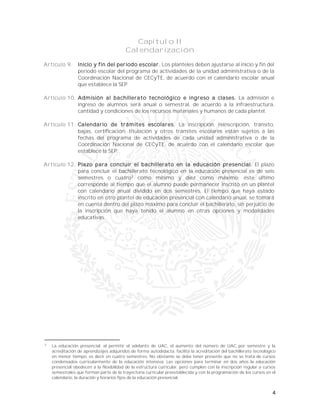 4
Capítulo II
Calendarización
Artículo 9. Inicio y fin del periodo escolar. Los planteles deben ajustarse al inicio y fin del
periodo escolar del programa de actividades de la unidad administrativa o de la
Coordinación Nacional de CECyTE, de acuerdo con el calendario escolar anual
que establece la SEP.
Artículo 10. Admisión al bachillerato tecnológico e ingreso a clases. La admisión e
ingreso de alumnos será anual o semestral, de acuerdo a la infraestructura,
cantidad y condiciones de los recursos materiales y humanos de cada plantel.
Artículo 11. Calendario de trámites escolares. La inscripción, reinscripción, tránsito,
bajas, certificación, titulación y otros trámites escolares están sujetos a las
fechas del programa de actividades de cada unidad administrativa o de la
Coordinación Nacional de CECyTE, de acuerdo con el calendario escolar que
establece la SEP.
Artículo 12. Plazo para concluir el bachillerato en la educación presencial. El plazo
para concluir el bachillerato tecnológico en la educación presencial es de seis
semestres o cuatro3
como mínimo y diez como máximo; éste último
corresponde al tiempo que el alumno puede permanecer inscrito en un plantel
con calendario anual dividido en dos semestres. El tiempo que haya estado
inscrito en otro plantel de educación presencial con calendario anual, se tomará
en cuenta dentro del plazo máximo para concluir el bachillerato, sin perjuicio de
la inscripción que haya tenido el alumno en otras opciones y modalidades
educativas.
3
La educación presencial, al permitir el adelanto de UAC, el aumento del número de UAC por semestre y la
acreditación de aprendizajes adquiridos de forma autodidacta, facilita la acreditación del bachillerato tecnológico
en menor tiempo, es decir en cuatro semestres. No obstante se debe tener presente que no se trata de cursos
condensados curricularmente de la educación intensiva. Las opciones para terminar en dos años la educación
presencial obedecen a la flexibilidad de la estructura curricular, pero cumplen con la inscripción regular a cursos
semestrales que forman parte de la trayectoria curricular preestablecida y con la programación de los cursos en el
calendario, la duración y horarios fijos de la educación presencial.
 