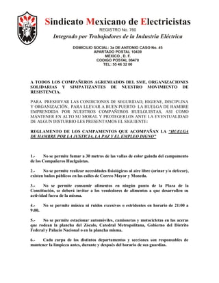 Sindicato Mexicano de Electricistas
                                       REGISTRO No. 760
            Integrado por Trabajadores de la Industria Eléctrica
                        DOMICILIO SOCIAL: 3a DE ANTONIO CASO No. 45
                                  APARTADO POSTAL 10439
                                       MEXICO , D. F.
                                   CODIGO POSTAL 06470
                                      TEL: 55 46 32 00



A TODOS LOS COMPAÑEROS AGREMIADOS DEL SME, ORGANIZACIONES
SOLIDARIAS Y SIMPATIZANTES DE NUESTRO MOVIMIENTO DE
RESISTENCIA.

PARA PRESERVAR LAS CONDICIONES DE SEGURIDAD, HIGIENE, DISCIPLINA
Y ORGANIZACIÓN, PARA LLEVAR A BUEN PUERTO LA HUELGA DE HAMBRE
EMPRENDIDA POR NUESTROS COMPAÑEROS HUELGUISTAS, ASI COMO
MANTENER EN ALTO SU MORAL Y PROTEGERLOS ANTE LA EVENTUALIDAD
DE ALGUN DISTURBIO LES PRESENTAMOS EL SIGUIENTE:

REGLAMENTO DE LOS CAMPAMENTOS QUE ACOMPAÑAN LA “HUELGA
DE HAMBRE POR LA JUSTICIA, LA PAZ Y EL EMPLEO DIGNO”



1.-    No se permite fumar a 30 metros de las vallas de color guinda del campamento
de los Compañeros Huelguistas.

2.-    No se permite realizar necesidades fisiológicas al aire libre (orinar y/o defecar),
existen baños públicos en las calles de Correo Mayor y Moneda.

3.-    No se permite consumir alimentos en ningún punto de la Plaza de la
Constitución, se deberá invitar a los vendedores de alimentos a que desarrollen su
actividad fuera de la misma.

4.-   No se permite música ni ruidos excesivos o estridentes en horario de 21:00 a
9:00.

5.-   No se permite estacionar automóviles, camionetas y motocicletas en las aceras
que rodean la plancha del Zócalo, Catedral Metropolitana, Gobierno del Distrito
Federal y Palacio Nacional o en la plancha misma.

6.-   Cada carpa de los distintos departamentos y secciones son responsables de
mantener la limpieza antes, durante y después del horario de sus guardias.
 