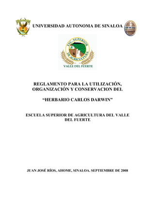 UNIVERSIDAD AUTONOMA DE SINALOA




  REGLAMENTO PARA LA UTILIZACIÓN,
  ORGANIZACIÓN Y CONSERVACION DEL

       “HERBARIO CARLOS DARWIN”


ESCUELA SUPERIOR DE AGRICULTURA DEL VALLE
               DEL FUERTE




JUAN JOSÉ RÍOS, AHOME, SINALOA. SEPTIEMBRE DE 2008
 