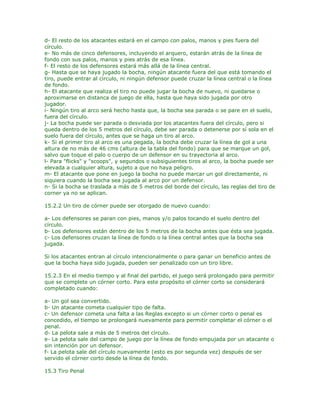 d- El resto de los atacantes estará en el campo con palos, manos y pies fuera del
círculo.
e- No más de cinco defensores, incluyendo el arquero, estarán atrás de la línea de
fondo con sus palos, manos y pies atrás de esa línea.
f- El resto de los defensores estará más allá de la línea central.
g- Hasta que se haya jugado la bocha, ningún atacante fuera del que está tomando el
tiro, puede entrar al círculo, ni ningún defensor puede cruzar la línea central o la línea
de fondo.
h- El atacante que realiza el tiro no puede jugar la bocha de nuevo, ni quedarse o
aproximarse en distanca de juego de ella, hasta que haya sido jugada por otro
jugador.
i- Ningún tiro al arco será hecho hasta que, la bocha sea parada o se pare en el suelo,
fuera del círculo.
j- La bocha puede ser parada o desviada por los atacantes fuera del círculo, pero si
queda dentro de los 5 metros del círculo, debe ser parada o detenerse por sí sola en el
suelo fuera del círculo, antes que se haga un tiro al arco.
k- Si el primer tiro al arco es una pegada, la bocha debe cruzar la línea de gol a una
altura de no más de 46 cms (altura de la tabla del fondo) para que se marque un gol,
salvo que toque el palo o cuerpo de un defensor en su trayectoria al arco.
l- Para "flicks" y "scoops", y segundos o subsiguientes tiros al arco, la bocha puede ser
elevada a cualquier altura, sujeto a que no haya peligro.
m- El atacante que pone en juego la bocha no puede marcar un gol directamente, ni
siquiera cuando la bocha sea jugada al arco por un defensor.
n- Si la bocha se traslada a más de 5 metros del borde del círculo, las reglas del tiro de
corner ya no se aplican.

15.2.2 Un tiro de córner puede ser otorgado de nuevo cuando:

a- Los defensores se paran con pies, manos y/o palos tocando el suelo dentro del
círculo.
b- Los defensores están dentro de los 5 metros de la bocha antes que ésta sea jugada.
c- Los defensores cruzan la línea de fondo o la línea central antes que la bocha sea
jugada.

Si los atacantes entran al círculo intencionalmente o para ganar un beneficio antes de
que la bocha haya sido jugada, pueden ser penalizado con un tiro libre.

15.2.3 En el medio tiempo y al final del partido, el juego será prolongado para permitir
que se complete un córner corto. Para este propósito el córner corto se considerará
completado cuando:

a- Un gol sea convertido.
b- Un atacante cometa cualquier tipo de falta.
c- Un defensor cometa una falta a las Reglas excepto si un córner corto o penal es
concedido, el tiempo se prolongará nuevamente para permitir completar el córner o el
penal.
d- La pelota sale a más de 5 metros del círculo.
e- La pelota sale del campo de juego por la línea de fondo empujada por un atacante o
sin intención por un defensor.
f- La pelota sale del círculo nuevamente (esto es por segunda vez) después de ser
servido el córner corto desde la línea de fondo.

15.3 Tiro Penal
 