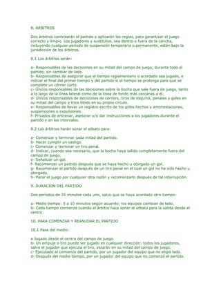8. ARBITROS

Dos árbitros controlarán el partido y aplicarán las reglas, para garantizar el juego
correcto y limpio. Los jugadores y sustitutos, sea dentro o fuera de la cancha,
incluyendo cualquier periodo de suspensión temporaria o permanente, están bajo la
jurisdicción de los árbitros.

8.1 Los árbitros serán:

a- Responsables de las decisiones en su mitad del campo de juego, durante todo el
partido, sin cambiar de lado.
b- Responsables de asegurar que el tiempo reglamentario o acordado sea jugado, e
indicar el final del primer tiempo y del partido si el tiempo se prolonga para que se
complete un córner corto.
c- Únicos responsables de las decisiones sobre la bocha que sale fuera de juego, tanto
a lo largo de la línea lateral como de la línea de fondo más cercanas a él.
d- Únicos responsables de decisiones de córners, tiros de esquina, penales y goles en
su mitad del campo y tiros libres en su propio círculo.
e- Responsables de llevar un registro escrito de los goles hechos y amonestaciones,
suspensiones o expulsiones.
f- Privados de entrenar, asesorar y/o dar instrucciones a los jugadores durante el
partido y en los intervalos.

8.2 Los árbitros harán sonar el silbato para:

a- Comenzar y terminar cada mitad del partido.
b- Hacer cumplir un castigo.
c- Comenzar y terminar un tiro penal.
d- Indicar, cuando sea necesario, que la bocha haya salido completamente fuera del
campo de juego.
e- Señalizar un gol.
f- Recomenzar un partido después que se haya hecho u otorgado un gol.
g- Recomenzar el partido después de un tiro penal en el cual un gol no ha sido hecho u
otorgado.
h- Parar el juego por cualquier otra razón y recomenzarlo después de tal interrupción.

9. DURACION DEL PARTIDO

Dos períodos de 35 minutos cada uno, salvo que se haya acordado otro tiempo.

a- Medio tiempo: 5 a 10 minutos según acuerdo; los equipos cambian de lado.
b- Cada tiempo comienza cuando el árbitro hace sonar el silbato para la salida desde el
centro.

10. PARA COMENZAR Y REANUDAR EL PARTIDO

10.1 Pase del medio:

a Jugado desde el centro del campo de juego.
b- Un empuje o tiro puede ser jugado en cualquier dirección; todos los jugadores,
salvo el jugador que ejecuta el tiro, estarán en su mitad del campo de juego.
c- Ejecutado al comienzo del partido, por un jugador del equipo que no eligió lado.
d- Después del medio tiempo, por un jugador del equipo que no comenzó el partido.
 