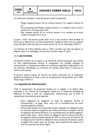 NIDE 
2008 
R 
NORMAS 
REGLAMENTARIAS 
HOCKEY SOBRE HIELO HCH 
Las dimensiones del palo o “stick”del portero serán los siguientes: 
- Mango: Longitud máxima 163 cm, anchura máxima 3 cm, espesor máximo 2,5 
10 
cm. 
- Parte ensanchada del Mango: Longitud máxima 71 cm desde el tacón, anchura 
máxima 9 cm. El mango será recto. 
- Pala: Longitud máxima 39 cm, anchura máxima 9 cm, excepto en el tacón 
donde no excederá de 11,5 cm. 
La pala o “stick” del portero puede tener curva, y esa curvatura estará limitada de 
forma que la distancia de una línea perpendicular, medida en línea recta de cualquier 
punto del talón al final de la pala, sea como máximo de 1,5 cm. Véase figura HCH-11. 
Los menores de 9 años utilizarán palos o “sticks” juveniles, que sean mas ligeros, se 
adapten mejor a su morfología y les permitan controlar mejor el “puck”. 
11.7 LOS PATINES 
Los patines consisten en un zapato y una cuchilla de material apropiado cuyo tamaño 
no varíe significativamente durante la competición. Las cuchillas utilizadas en 
entrenamientos y competiciones deben ser cuchillas de seguridad (“safety blades”) con 
los extremos redondeados, no cortantes, las cuchillas estarán fijas a la bota por lo 
menos en dos puntos. 
El portero utilizará patines de portero de diseño autorizado por la Federación 
Española de Deportes de Hielo y para las competiciones internacionales por la IIHF. 
Véase la figura HCH-12 
11.8 EQUIPOS DE PROTECCIÓN 
Todo el equipamiento de protección llevado por un jugador o un árbitro debe 
responder a los criterios de homologación fijados por la Federación Española de 
Deportes de Hielo y para las competiciones internacionales por la IIHF. El 
equipamiento de protección es el siguiente: 
- Casco obligatorio: Es obligatorio en todas las categorías, durante el 
entrenamiento y el juego, llevar casco con la carrillera/correa de cierre 
sujetada jugadores y árbitros. 
- Protecciones faciales: Las protecciones faciales integrales son obligatorias para 
los porteros, todos los jugadores que evolucionen hasta la categoría sub-18, 
las jugadoras de hockey femenino y se recomienda para los demás jugadores. 
Llevar media visera , cómo mínimo, es obligatorio para los júniores Sub-20 y 
los jugadores Seniors nacidos después de 1974, así como para los árbitros. En 
la categoría Júnior Sub-20 es obligatorio llevar protección de dientes cuando 
el jugador lleve media visera. Se aconseja llevar protección de dientes en el 
caso de una protección facial integral. 
 