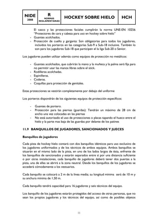 NIDE 
2008 
R 
NORMAS 
REGLAMENTARIAS 
HOCKEY SOBRE HIELO HCH 
El casco y las protecciones faciales cumplirán la norma UNE-EN 10256 
“Protectores de cara y cabeza para uso en hockey sobre hielo” 
- Guantes acolchados. 
- Protección de cuello y garganta: Son obligatorias para todos los jugadores, 
incluidos los porteros en las categorías Sub-9 a Sub-18 inclusive. También lo 
son para los jugadores Sub-18 que participen el la liga Sub-20 o Senior. 
Los jugadores pueden utilizar además como equipos de protección no metálicos: 
- Guantes acolchados, que cubrirán la mano y la muñeca y la palma será fija para 
no permitir usar las manos libres sobre el stick. 
- Rodilleras acolchadas. 
- Espinilleras. 
- Coderas. 
- Coquillas para protección de genitales. 
Estas protecciones se vestirán completamente por debajo del uniforme 
Los porteros dispondrán de los siguientes equipos de protección específicos: 
- Guantes de portero. 
- Protección para las piernas (guardas): Tendrán un máximo de 28 cm de 
ancho una vez colocadas en las piernas 
- No está autorizado el uso de protecciones o placas tapando el hueco entre el 
hielo y la parte mas baja de las guardas por delante de los patines 
11.9 BANQUILLOS DE JUGADORES, SANCIONADOS Y JUECES 
Banquillos de jugadores 
Cada pista de hockey hielo contará con dos banquillos idénticos para uso exclusivo de 
los jugadores uniformados y de los técnicos de ambos equipos. Ambos banquillos se 
situarán en el mismo lado de la pista, en uno de los lados largos de ésta, enfrente de 
los banquillos de sancionados y estarán separados entre sí por una distancia suficiente 
o por otras instalaciones, cada banquillo de jugadores deberá tener dos puertas a la 
pista, una de ellas se abrirá a la zona neutral. Desde los banquillos de los jugadores se 
accederá cómodamente a los vestuarios. 
Cada banquillo se colocará a 2 m de la línea media; su longitud mínima será de 10 m y 
su anchura mínima de 1,50 m. 
Cada banquillo tendrá capacidad para 16 jugadores y seis técnicos del equipo. 
Los banquillo de los jugadores estarán protegidos del acceso de otras personas, que no 
sean los propios jugadores y los técnicos del equipo, así como de posibles objetos 
11 
 