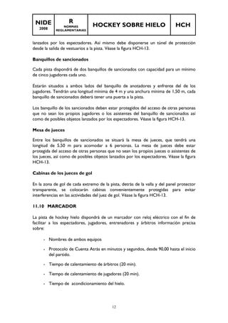 NIDE 
2008 
R 
NORMAS 
REGLAMENTARIAS 
HOCKEY SOBRE HIELO HCH 
lanzados por los espectadores. Así mismo debe disponerse un túnel de protección 
desde la salida de vestuarios a la pista. Véase la figura HCH-13. 
Banquillos de sancionados 
Cada pista dispondrá de dos banquillos de sancionados con capacidad para un mínimo 
de cinco jugadores cada uno. 
Estarán situados a ambos lados del banquillo de anotadores y enfrente del de los 
jugadores. Tendrán una longitud mínima de 4 m y una anchura mínima de 1,50 m, cada 
banquillo de sancionados deberá tener una puerta a la pista. 
Los banquillo de los sancionados deben estar protegidos del acceso de otras personas 
que no sean los propios jugadores o los asistentes del banquillo de sancionados así 
como de posibles objetos lanzados por los espectadores. Véase la figura HCH-13. 
Mesa de jueces 
Entre los banquillos de sancionados se situará la mesa de jueces, que tendrá una 
longitud de 5,50 m para acomodar a 6 personas. La mesa de jueces debe estar 
protegida del acceso de otras personas que no sean los propios jueces o asistentes de 
los jueces, así como de posibles objetos lanzados por los espectadores. Véase la figura 
HCH-13. 
12 
Cabinas de los jueces de gol 
En la zona de gol de cada extremo de la pista, detrás de la valla y del panel protector 
transparente, se colocarán cabinas convenientemente protegidas para evitar 
interferencias en las actividades del juez de gol. Véase la figura HCH-13. 
11.10 MARCADOR 
La pista de hockey hielo dispondrá de un marcador con reloj eléctrico con el fin de 
facilitar a los espectadores, jugadores, entrenadores y árbitros información precisa 
sobre: 
- Nombres de ambos equipos 
- Protocolo de Cuenta Atrás en minutos y segundos, desde 90,00 hasta el inicio 
del partido. 
- Tiempo de calentamiento de árbitros (20 min). 
- Tiempo de calentamiento de jugadores (20 min). 
- Tiempo de acondicionamiento del hielo. 
 