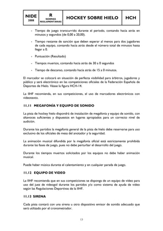 NIDE 
2008 
R 
NORMAS 
REGLAMENTARIAS 
HOCKEY SOBRE HIELO HCH 
- Tiempo de juego transcurrido durante el periodo, contando hacia atrás en 
minutos y segundos (de 0,00 a 20,00). 
- Tiempo restante de sanción que deben esperar al menos para dos jugadores 
de cada equipo, contando hacia atrás desde el número total de minutos hasta 
llegar a 0. 
- Puntuación (Resultado) 
- Tiempos muertos, contando hacia atrás de 30 a 0 segundos 
- Tiempo de descanso, contando hacia atrás de 15 a 0 minutos. 
El marcador se colocará en situación de perfecta visibilidad para árbitros, jugadores y 
público y será electrónico en las competiciones oficiales de la Federación Española de 
Deportes de Hielo. Véase la figura HCH-14. 
La IIHF recomienda, en sus competiciones, el uso de marcadores electrónicos con 
videotexto. 
11.11 MEGAFONÍA Y EQUIPO DE SONIDO 
La pista de hockey hielo dispondrá de instalación de megafonía y equipo de sonido, con 
altavoces suficientes y dispuestos en lugares apropiados para un correcto nivel de 
audición. 
Durante los partidos la megafonía general de la pista de hielo debe reservarse para uso 
exclusivo de los oficiales de mesa del anotador y la seguridad. 
La animación musical difundida por la megafonía oficial está estrictamente prohibida 
durante las fases de juego, pues no debe perturbar el desarrollo del juego. 
Durante los tiempos muertos solicitados por los equipos no debe haber animación 
musical. 
Puede haber música durante el calentamiento y en cualquier parada de juego. 
13 
11.12 EQUIPO DE VIDEO 
La IIHF recomienda que en sus competiciones se disponga de un equipo de video para 
uso del juez de videogol durante los partidos y/o como sistema de ayuda de video 
según las Regulaciones Deportivas de la IIHF. 
11.13 SIRENA 
Cada pista contará con una sirena u otro dispositivo emisor de sonido adecuado que 
será utilizado por el cronometrador. 
 
