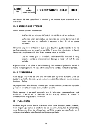 NIDE 
2008 
R 
NORMAS 
REGLAMENTARIAS 
HOCKEY SOBRE HIELO HCH 
Las bocinas de aire comprimido o similares y los silbatos están prohibidos en la 
instalación. 
14 
11.14 LUCES ROJAS Y VERDES 
Detrás de cada portería deberá haber: 
- Una luz roja que encenderá el juez de gol cuando se marque un tanto. 
- La luz roja estará conectada a los elementos de control de tiempo de tal 
modo que, una vez finalizado el periodo, el juez de gol no pueda 
encenderla. 
Al final de un periodo el hecho de que un juez de gol no pueda encender la luz no 
significa necesariamente que un gol no sea válido. El factor determinante será si el puck 
ha cruzado completamente la línea de gol antes de acabar el periodo. 
- Una luz verde que se encenderá automáticamente mediante el reloj 
eléctrico cuando el cronometrador detenga el reloj y al final de cada 
periodo. 
El propósito de la luz verde es dar al árbitro y a los linieres la posibilidad de ver al 
mismo tiempo la portería y la luz y saber exactamente cuando a finalizado el periodo. 
11.15 VESTUARIOS 
Cada equipo dispondrá de una sala adecuada con capacidad suficiente para 25 
jugadores y oficiales de equipo y sus equipaciones, acondicionada con bancos, lavabos, 
inodoros y duchas. 
Se proporcionará a los árbitros y linieres para su uso exclusivo un vestuario separado 
y equipado con sillas o bancos, lavabo, inodoro y ducha. 
Nadie, excepto el personal autorizado por la federación correspondiente, está 
autorizado a entrar en el vestuario de los árbitros durante el partido o 
inmediatamente después de su conclusión. 
12 PUBLICIDAD 
No habrá ningún tipo de marcas en el hielo, vallas, cristal protector, redes, porterías, 
ni en ningún lugar dentro o alrededor de los banquillos, banquillos de sancionados, 
mesa de jueces, o áreas de oficiales fuera del hielo excepto las especificadas en el 
reglamento de la Federación Española de Deportes de Hielo. 
 