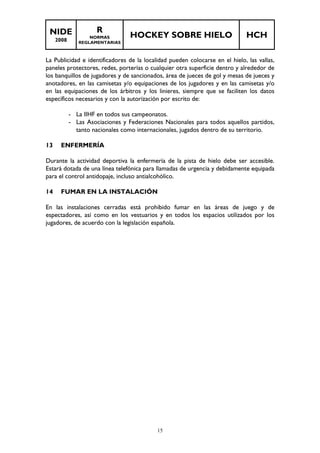 NIDE 
2008 
R 
NORMAS 
REGLAMENTARIAS 
HOCKEY SOBRE HIELO HCH 
La Publicidad e identificadores de la localidad pueden colocarse en el hielo, las vallas, 
paneles protectores, redes, porterías o cualquier otra superficie dentro y alrededor de 
los banquillos de jugadores y de sancionados, área de jueces de gol y mesas de jueces y 
anotadores, en las camisetas y/o equipaciones de los jugadores y en las camisetas y/o 
en las equipaciones de los árbitros y los linieres, siempre que se faciliten los datos 
específicos necesarios y con la autorización por escrito de: 
- La IIHF en todos sus campeonatos. 
- Las Asociaciones y Federaciones Nacionales para todos aquellos partidos, 
tanto nacionales como internacionales, jugados dentro de su territorio. 
15 
13 ENFERMERÍA 
Durante la actividad deportiva la enfermería de la pista de hielo debe ser accesible. 
Estará dotada de una línea telefónica para llamadas de urgencia y debidamente equipada 
para el control antidopaje, incluso antialcohólico. 
14 FUMAR EN LA INSTALACIÓN 
En las instalaciones cerradas está prohibido fumar en las áreas de juego y de 
espectadores, así como en los vestuarios y en todos los espacios utilizados por los 
jugadores, de acuerdo con la legislación española. 
 