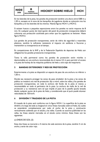 NIDE 
2008 
R 
NORMAS 
REGLAMENTARIAS 
HOCKEY SOBRE HIELO HCH 
En los laterales de la pista, los paneles de protección tendrán una altura entre 0,80 m y 
1,20 m, excepto en la zona de los banquillos de jugadores donde se colocarán tras los 
banquillos y en los laterales de los mismos. Véanse figuras HCH-1 y HCH-2. 
Si existen huecos o pequeñas separaciones entre los paneles no serán mayores de 8 
mm. En cualquier punto de interrupción del panel de protección transparente deberá 
colocarse una protección acolchada para evitar que los jugadores se lesionen. Véase 
figura HCH-2. 
Los paneles de protección transparentes, serán de vidrio de seguridad o materiales 
plásticos, tendrán la suficiente resistencia al impacto sin astillarse o fisurarse y 
mantendrán su transparencia en el tiempo. 
En competiciones de la IIHF y de la Federación Española de deportes de Hielo son 
obligatorios los paneles protectores transparentes. 
Tanto la valla perimetral como los paneles de protección serán móviles o 
desmontables en una anchura recomendada de al menos 2,5 m para permitir el acceso 
a la pista de hockey de las máquinas pulidoras de hielo u otro tipo de maquinaria. 
5 BANDAS EXTERIORES Y RED DE PROTECCIÓN 
Exteriormente a la pista se dispondrá un espacio de paso de una anchura no inferior a 
1,50 m. 
Donde sea necesario proteger las zonas de paso alrededor de la pista y las zonas de 
público se instalará una red de protección, fija o móvil, sobre las vallas y los paneles de 
protección transparentes, en toda la anchura del fondo de la pista al menos y 
recomendable en todo el perímetro de la pista. La anchura de malla de la red de 
protección y su resistencia será tal que impida el paso de la pastilla (puck) lanzada 
desde cualquier punto de la pista de hielo y considerando que el puck puede alcanzar 
velocidades de 150 km/h. 
6 DIVISIÓN Y TRAZADO DE LA PISTA 
El trazado de la pista será conforme con la figura HCH-1. La superficie de la pista se 
dividirá a lo largo de toda su longitud en cinco líneas marcadas sobre el hielo, las cuales 
se extenderán completamente por todo el ancho de la pista y continuarán 
verticalmente subiendo por el zócalo y las vallas. Cuando se autorice publicidad en las 
vallas, las líneas estarán marcadas en el zócalo como mínimo. Estas líneas son las 
siguientes: 
a) LÍNEAS DE GOL (2) 
Estas dos líneas se marcarán a 4 metros de cada extremo de la pista, tendrán 5 cm de 
ancho y serán de color rojo. 
3 
 