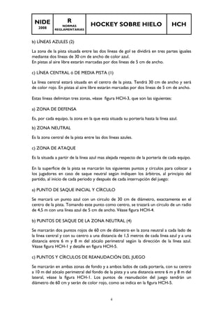 NIDE 
2008 
R 
NORMAS 
REGLAMENTARIAS 
HOCKEY SOBRE HIELO HCH 
b) LÍNEAS AZULES (2) 
La zona de la pista situada entre las dos líneas de gol se dividirá en tres partes iguales 
mediante dos líneas de 30 cm de ancho de color azul. 
En pistas al aire libre estarán marcadas por dos líneas de 5 cm de ancho. 
c) LÍNEA CENTRAL ó DE MEDIA PISTA (1) 
La línea central estará situada en el centro de la pista. Tendrá 30 cm de ancho y será 
de color rojo. En pistas al aire libre estarán marcadas por dos líneas de 5 cm de ancho. 
Estas líneas delimitan tres zonas, véase figura HCH-3, que son las siguientes: 
a) ZONA DE DEFENSA 
Es, por cada equipo, la zona en la que esta situada su portería hasta la línea azul. 
b) ZONA NEUTRAL 
Es la zona central de la pista entre las dos líneas azules. 
c) ZONA DE ATAQUE 
Es la situada a partir de la línea azul mas alejada respecto de la portería de cada equipo. 
En la superficie de la pista se marcarán los siguientes puntos y círculos para colocar a 
los jugadores en caso de saque neutral según indiquen los árbitros, al principio del 
partido, al inicio de cada periodo y después de cada interrupción del juego: 
a) PUNTO DE SAQUE INICIAL Y CÍRCULO 
Se marcará un punto azul con un circulo de 30 cm de diámetro, exactamente en el 
centro de la pista. Tomando este punto como centro, se trazará un círculo de un radio 
de 4,5 m con una línea azul de 5 cm de ancho. Véase figura HCH-4. 
b) PUNTOS DE SAQUE DE LA ZONA NEUTRAL (4) 
Se marcarán dos puntos rojos de 60 cm de diámetro en la zona neutral a cada lado de 
la línea central y con su centro a una distancia de 1,5 metros de cada línea azul y a una 
distancia entre 6 m y 8 m del zócalo perimetral según la dirección de la línea azul. 
Véase figura HCH-1 y detalle en figura HCH-5. 
c) PUNTOS Y CÍRCULOS DE REANUDACIÓN DEL JUEGO 
Se marcarán en ambas zonas de fondo y a ambos lados de cada portería, con su centro 
a 10 m del zócalo perimetral del fondo de la pista y a una distancia entre 6 m y 8 m del 
lateral, véase la figura HCH-1. Los puntos de reanudación del juego tendrán un 
diámetro de 60 cm y serán de color rojo, como se indica en la figura HCH-5. 
4 
 