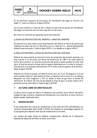 NIDE 
2008 
R 
NORMAS 
REGLAMENTARIAS 
HOCKEY SOBRE HIELO HCH 
En los extremos opuestos de los puntos de reanudación del juego se marcará una 
doble "L", como se indica en la figura HCH-6. 
Los círculos tendrán un radio de 4,5 m desde el centro de los puntos de reanudación 
del juego y se marcarán con una línea roja de 5 cm de ancho. 
Así mismo se marcarán las siguientes zonas de protección: 
a) ZONA DE PROTECCIÓN DEL ÁRBITRO ó ÁREA DEL ARBITRO 
Se marcará en la pista hielo la zona de protección del árbitro en forma de semicírculo 
mediante una línea roja de 5 cm de ancho y con un radio de 3 m, delante del banquillo 
arbitral (mesa de jueces ). Véase la figura HCH-1 y su detalle en la figura HCH-7. 
b) ÁREA DE PORTERÍA ó ZONA DE PROTECCIÓN DEL PORTERO 
Delante de cada portería se marcará la zona de protección del portero trazando una 
línea roja de 5 cm de ancho con forma de semicírculo de 1,80 m de radio desde el 
centro de la portería. La zona de protección del portero estará pintada de color azul 
claro. El área de portería incluye todo el espacio delimitado por la misma e incluye la 
línea del área y se extiende verticalmente 1,27 m hasta la parte superior de la portería. 
Véase la figura HCH-8. 
Además en el hielo se pintará una señal en forma de L de 15 cm de longitud y 5 cm de 
ancho (ambas líneas) en cada esquina frontal. La ubicación de la marca en L se obtiene 
dibujando una línea imaginaria a 122 cm desde la línea de gol hacia el borde del 
semicírculo. El interior del área de gol (desde la línea de gol a la parte trasera de la 
portería) será de color blanco. Véase la figura HCH-8. 
7 ALTURA LIBRE DE OBSTÁCULOS 
La altura entre la pista de hielo y el obstáculo mas próximo (cara inferior del techo, 
cuelgue de viga, luminaria, conducto de climatización, etc.) será de 6 m como mínimo y 
deberá quedar totalmente libre. 
5 
8 ORIENTACIÓN 
El eje longitudinal de la pista en instalaciones al aire libre será N-S admitiéndose una 
variación comprendida entre N-NE y N-NO. No obstante la climatología española no 
es apropiada para disponer este tipo de instalaciones al aire libre. 
Los campos de juego donde se celebren competiciones oficiales de la Federación 
Española de Deportes de Hielo no serán al aire libre. 
 