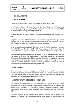 NIDE 
2008 
R 
NORMAS 
REGLAMENTARIAS 
HOCKEY SOBRE HIELO HCH 
8 
11 EQUIPAMIENTO 
11.1 LA PORTERIA 
Cumplirán las normas de la Federación Española de Deportes de Hielo. 
Se colocan en el centro de cada una de las dos líneas de gol, coincidiendo su eje 
central con el eje imaginario longitudinal de la pista. Sus medidas interiores son 1,22 m 
de alto por 1,83 m de largo. Véase figura HCH-9. 
La portería consta de marco (postes y larguero), estructura de sujeción de la red y 
red. 
Los postes y las redes deberán colocarse de tal manera que permanezcan fijos durante 
el juego, para lo cual pueden utilizarse cajetines de acero para anclar los postes o 
clavos cónicos de acero para clavarlos en la superficie del hielo. 
En las competiciones de los Juegos Olímpicos, Senior A Mundial masculino y femenino 
de la IIHF, Primera División, Sub-20 y Sub-18, es obligatorio el uso de anclajes de 
portería flexibles. Es muy recomendable su uso también en las demás competiciones. 
Las porterías para menores de 9 años se situaran a 1 m de la valla y entre la línea azul 
y el fondo de la pista. Se deben utilizar 2 porterías ligeras con las siguientes 
dimensiones: 90 cm de altura y 130 cm de ancho. El soporte de la portería debe tener 
pequeños puntos de apoyo para que quede sujeta al hielo y se mantenga en posición. 
También es posible utilizar las porterías normales y construir y situar una placa de 
cartón o plástico con aperturas de 90 cm por 130 cm. 
11.2 EL MARCO 
El marco esta compuesto por dos postes y un larguero o travesaño, formados por 
tubo hueco de acero galvanizado, de sección circular de 5 cm de diámetro exterior,. 
Tanto los postes como el larguero estarán pintados de color rojo. Las esquinas 
superiores estarán redondeadas. Véase figura HCH-9. 
11.3 ESTRUCTURA DE SUJECIÓN DE LA RED 
Las porterías se completarán con una estructura de sujeción de la red. Estará 
constituida por un arco superior y otro inferior unidos al marco, el extremo más 
saliente no será superior a 1,12 m ni inferior a 0,60 m. Estará pintado de color blanco, 
excepto en la parte exterior de la placa de la base, que deberá ser roja. Véase figura 
HCH-9. 
Las partes internas de los soportes de la portería, distintos de los postes y del 
larguero, se cubrirán con un almohadillado de color blanco. El almohadillado que 
 