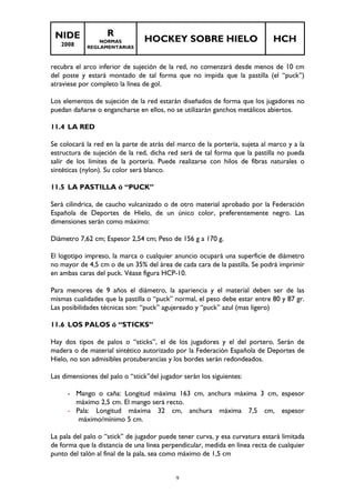 NIDE 
2008 
R 
NORMAS 
REGLAMENTARIAS 
HOCKEY SOBRE HIELO HCH 
recubra el arco inferior de sujeción de la red, no comenzará desde menos de 10 cm 
del poste y estará montado de tal forma que no impida que la pastilla (el “puck”) 
atraviese por completo la línea de gol. 
Los elementos de sujeción de la red estarán diseñados de forma que los jugadores no 
puedan dañarse o engancharse en ellos, no se utilizarán ganchos metálicos abiertos. 
9 
11.4 LA RED 
Se colocará la red en la parte de atrás del marco de la portería, sujeta al marco y a la 
estructura de sujeción de la red, dicha red será de tal forma que la pastilla no pueda 
salir de los límites de la portería. Puede realizarse con hilos de fibras naturales o 
sintéticas (nylon). Su color será blanco. 
11.5 LA PASTILLA ó “PUCK” 
Será cilíndrica, de caucho vulcanizado o de otro material aprobado por la Federación 
Española de Deportes de Hielo, de un único color, preferentemente negro. Las 
dimensiones serán como máximo: 
Diámetro 7,62 cm; Espesor 2,54 cm; Peso de 156 g a 170 g. 
El logotipo impreso, la marca o cualquier anuncio ocupará una superficie de diámetro 
no mayor de 4,5 cm o de un 35% del área de cada cara de la pastilla. Se podrá imprimir 
en ambas caras del puck. Véase figura HCP-10. 
Para menores de 9 años el diámetro, la apariencia y el material deben ser de las 
mismas cualidades que la pastilla o “puck” normal, el peso debe estar entre 80 y 87 gr. 
Las posibilidades técnicas son: “puck” agujereado y “puck” azul (mas ligero) 
11.6 LOS PALOS ó “STICKS” 
Hay dos tipos de palos o “sticks”, el de los jugadores y el del portero. Serán de 
madera o de material sintético autorizado por la Federación Española de Deportes de 
Hielo, no son admisibles protuberancias y los bordes serán redondeados. 
Las dimensiones del palo o “stick”del jugador serán los siguientes: 
- Mango o caña: Longitud máxima 163 cm, anchura máxima 3 cm, espesor 
máximo 2,5 cm. El mango será recto. 
- Pala: Longitud máxima 32 cm, anchura máxima 7,5 cm, espesor 
máximo/mínimo 5 cm. 
La pala del palo o “stick” de jugador puede tener curva, y esa curvatura estará limitada 
de forma que la distancia de una línea perpendicular, medida en línea recta de cualquier 
punto del talón al final de la pala, sea como máximo de 1,5 cm 
 
