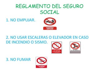 REGLAMENTO DEL SEGURO
           SOCIAL
1. NO EMPUJAR.


2. NO USAR ESCALERAS O ELEVADOR EN CASO
DE INCENDIO O SISMO.


3. NO FUMAR
 