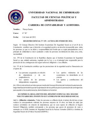 UNIVERSIDAD NACIONAL DE CHIMBORAZO
FACULTAD DE CIENCIAS POLÍTICAS Y
ADMINISTRABAS
CARRERA DE CONTABILIDAD Y AUDITORIA
Nombre: Thanya Santos
Curso: 4to
“B”
Fecha: 1 de Junio del 2015.
REGISTRO OFICIAL Nº 155 - LUNES 6 DE ENERO DE 2014.
Según El Consejo Directivo Del Instituto Ecuatoriano De Seguridad Social en el art.34 de la
Constitución establece que el derecho a la seguridad social es un derecho irrenunciable para todas
las personas ya que es un deber y responsabilidad del Estado que se regirá principalmente con el
principio de solidaridad es decir ayudando a todas las personas sin distinción de edad, sexo, etnia,
nacionalidad.
Art. 370 de la Constitución de la República dispone que el Instituto Ecuatoriano de Seguridad
Social es una entidad autónoma, regulada por la Ley y es el principal ente responsable para la
prestación de las contingencias del seguro universal obligatorio a sus afiliados.
Art. 371 de la Constitución establece que las prestaciones de la seguridad social se financiarán con
el aporte de:
 Las personas aseguradas en relación
de dependencia y de sus
empleadoras/es
 Los aportes de las personas
independientes aseguradas
 Los aportes voluntarios de las
ecuatorianas /as domiciliados en el
exterior
 Los aportes y contribuciones del
Estado
Art. 374 en este artículose trata que pormediodel ConsejoDirectivodel InstitutoEcuatorianode
SeguridadSocial tendránque darlaaprobaciónde las políticaspara la prestaciónde contingencias
para ayudar a losecuatorianos/as domiciliadosenel exterior
SE EXPIDE EL REGLAMENTO DEL RÉGIMEN ESPECIAL DEL SEGURO
VOLUNTARIO DEL INSTITUTO ECUATORIANO DE SEGURIDAD SOCIAL
Art 1.- Afiliación voluntaria.- Todas las personas se afiliarán desde el primer día del mes en que
realicen la correspondiente solicitud, las personas mayores de 18 años, sin límite de edad, que
realicen actividades sin relación de dependencia, que no sean sujetos de afiliación al Seguro
General Obligatorio, también corresponde a las personas que gocen de pensiones de vejez o
montepío en el IESS, Instituto de Seguridad Social de la Fuerzas Armadas (ISSFA) o Instituto de
Seguridad Social de la Policía Nacional (ISSPOL).
 