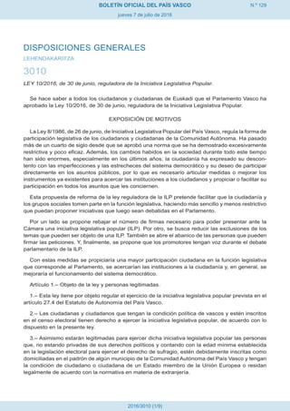 N.º 129
jueves 7 de julio de 2016
BOLETÍN OFICIAL DEL PAÍS VASCO
2016/3010 (1/9)
DISPOSICIONES GENERALES
LEHENDAKARITZA
3010
LEY 10/2016, de 30 de junio, reguladora de la Iniciativa Legislativa Popular.
Se hace saber a todos los ciudadanos y ciudadanas de Euskadi que el Parlamento Vasco ha
aprobado la Ley 10/2016, de 30 de junio, reguladora de la Iniciativa Legislativa Popular.
EXPOSICIÓN DE MOTIVOS
La Ley 8/1986, de 26 de junio, de Iniciativa Legislativa Popular del País Vasco, regula la forma de
participación legislativa de los ciudadanos y ciudadanas de la Comunidad Autónoma. Ha pasado
más de un cuarto de siglo desde que se aprobó una norma que se ha demostrado excesivamente
restrictiva y poco eficaz. Además, los cambios habidos en la sociedad durante todo este tiempo
han sido enormes, especialmente en los últimos años; la ciudadanía ha expresado su descon-
tento con las imperfecciones y las estrecheces del sistema democrático y su deseo de participar
directamente en los asuntos públicos, por lo que es necesario articular medidas o mejorar los
instrumentos ya existentes para acercar las instituciones a los ciudadanos y propiciar o facilitar su
participación en todos los asuntos que les conciernen.
Esta propuesta de reforma de la ley reguladora de la ILP pretende facilitar que la ciudadanía y
los grupos sociales tomen parte en la función legislativa, haciendo más sencillo y menos restrictivo
que puedan proponer iniciativas que luego sean debatidas en el Parlamento.
Por un lado se propone rebajar el número de firmas necesario para poder presentar ante la
Cámara una iniciativa legislativa popular (ILP). Por otro, se busca reducir las exclusiones de los
temas que pueden ser objeto de una ILP. También se abre el abanico de las personas que pueden
firmar las peticiones. Y, finalmente, se propone que los promotores tengan voz durante el debate
parlamentario de la ILP.
Con estas medidas se propiciaría una mayor participación ciudadana en la función legislativa
que corresponde al Parlamento, se acercarían las instituciones a la ciudadanía y, en general, se
mejoraría el funcionamiento del sistema democrático.
Artículo 1.– Objeto de la ley y personas legitimadas.
1.– Esta ley tiene por objeto regular el ejercicio de la iniciativa legislativa popular prevista en el
artículo 27.4 del Estatuto de Autonomía del País Vasco.
2.– Las ciudadanas y ciudadanos que tengan la condición política de vascos y estén inscritos
en el censo electoral tienen derecho a ejercer la iniciativa legislativa popular, de acuerdo con lo
dispuesto en la presente ley.
3.– Asimismo estarán legitimadas para ejercer dicha iniciativa legislativa popular las personas
que, no estando privadas de sus derechos políticos y contando con la edad mínima establecida
en la legislación electoral para ejercer el derecho de sufragio, estén debidamente inscritas como
domiciliadas en el padrón de algún municipio de la Comunidad Autónoma del País Vasco y tengan
la condición de ciudadano o ciudadana de un Estado miembro de la Unión Europea o residan
legalmente de acuerdo con la normativa en materia de extranjería.
 