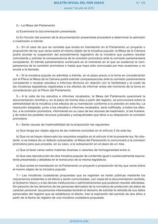 N.º 129
jueves 7 de julio de 2016
BOLETÍN OFICIAL DEL PAÍS VASCO
2016/3010 (4/9)
2.– La Mesa del Parlamento:
a) Examinará la documentación presentada.
b) En función del examen de la documentación presentada procederá a determinar la admisión
o inadmisión a trámite.
3.– En el caso de que se constate que exista en tramitación en el Parlamento un proyecto o
proposición de ley que verse sobre el mismo objeto de la iniciativa popular, la Mesa de la Cámara
podrá acordar la suspensión del procedimiento legislativo de la iniciativa que pudiera resultar
coincidente y solicitar la comparecencia de la comisión promotora ante la comisión parlamentaria
competente. El trámite parlamentario continuará en el momento en el que se sustancie la com-
parecencia de la comisión promotora o hasta que haya sido convocada por tres ocasiones y no
acuda a la llamada.
4.– Si la iniciativa popular es admitida a trámite, en el plazo previo a la toma en consideración
por el Pleno la Mesa de la Cámara podrá solicitar comparecencias ante la comisión parlamentaria
competente o recabar estudios e informes técnicos en relación con la factibilidad y el coste de
las iniciativas legislativas registradas a los efectos de informar antes del momento de la toma en
consideración por el Pleno del Parlamento.
5.– A la vista de los estudios e informes recabados, la Mesa del Parlamento examinará la
documentación remitida y, en el plazo de treinta días a partir del registro, se pronunciará sobre la
admisibilidad de la iniciativa a los efectos de su tramitación conforme a lo previsto en esta ley. La
resolución adoptada, junto a los estudios e informes recabados, será notificada, a todos los efec-
tos, a la comisión promotora, informando en su caso de las razones de inadmisión, si las hubiere,
y de todos los posibles recursos judiciales y extrajudiciales que tiene a su disposición la comisión
promotora.
6.– Serán causas de inadmisibilidad de la proposición las siguientes:
a) Que tenga por objeto alguna de las materias excluidas en el artículo 2 de esta ley.
b) Que no se hayan observado los requisitos exigidos en el artículo 4 de la presente ley. No obs-
tante, si se tratara de un defecto subsanable, la Mesa del Parlamento lo comunicará a la comisión
promotora para que proceda, en su caso, a la subsanación en el plazo de un mes.
c) Que el texto verse sobre materias diversas o carentes de homogeneidad entre sí.
d) Que sea reproducción de otra iniciativa popular de contenido igual o sustancialmente equiva-
lente presentada y debatida en el transcurso de la misma legislatura.
e) Que exista en tramitación en el Parlamento un proyecto o proposición de ley que verse sobre
el mismo objeto de la iniciativa popular.
7.– Las iniciativas ciudadanas propuestas que se registren se harán públicas mediante los
mecanismos existentes a tal efecto y serán comunicadas, con copia de la documentación recibida,
al Gobierno Vasco y a las demás instituciones o administraciones que pudieran resultar afectadas.
Sin perjuicio de los derechos de las personas derivados de la normativa de protección de datos de
carácter personal, las personas interesadas tendrán el derecho de solicitar la retirada de sus datos
personales del registro que se establezca al efecto, tras la expiración del periodo de dos años a
partir de la fecha de registro de una iniciativa ciudadana propuesta.
 