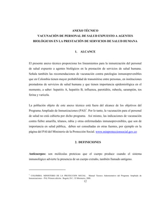 12
ANEXO TÉCNICO
VACUNACIÓN DE PERSONAL DE SALUD EXPUESTO A AGENTES
BIOLÓGICOS EN LA PRESTACIÓN DE SERVICIOS DE SALUD HUMANA
1. ALCANCE
El presente anexo técnico proporciona los lineamientos para la inmunización del personal
de salud expuesto a agentes biológicos en la prestación de servicios de salud humana.
Señala también las recomendaciones de vacunación contra patologías inmunoprevenibles
que en Colombia tienen mayor probabilidad de transmitirse entre personas, en instituciones
prestadoras de servicios de salud humana y que tienen importancia epidemiológica en el
momento, a saber: hepatitis A, hepatitis B, influenza, parotiditis, rubeola, sarampión, tos
ferina y varicela.
La población objeto de este anexo técnico está fuera del alcance de los objetivos del
Programa Ampliado de Inmunizaciones (PAI)1
. Por lo tanto, la vacunación para el personal
de salud no está cubierta por dicho programa. Así mismo, las indicaciones de vacunación
contra fiebre amarilla, tétanos, rabia y otras enfermedades inmunoprevenibles, que son de
importancia en salud pública, deben ser consultadas en otras fuentes, por ejemplo en la
página del PAI del Ministerio de la Protección Social. www.minproteccionsocial.gov.co
2. DEFINICIONES
Anticuerpos: son moléculas proteicas que el cuerpo produce cuando el sistema
inmunológico advierte la presencia de un cuerpo extraño, también llamado antígeno.
1
COLOMBIA. MINISTERIO DE LA PROTECCION SOCIAL. Manual Técnico Administrativo del Programa Ampliado de
Inmunizaciones – PAI. Primera edición. Bogotá, D.C.: El Ministerio, 2008.
 