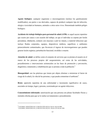 13
Agente biológico: cualquier organismo o microorganismo (incluso los genéticamente
modificados), sus partes o sus derivados, capaces de producir cualquier tipo de infección,
alergia o toxicidad en humanos, animales u otros seres vivos. Denominado también peligro
biológico.
Accidente de trabajo biológico para personal de salud (ATB): es aquel suceso repentino
que ocurre por causa o con ocasión del trabajo, en que el individuo se expone por lesión
percutánea, inhalación, contacto con mucosas o piel no intacta, a material infeccioso que
incluye fluidos corporales, equipos, dispositivos médicos, superficies o ambientes
potencialmente contaminados, que favorecen el ingreso de microorganismos que pueden
generar lesión orgánica, perturbación funcional, invalidez o muerte.
Atención de salud: se define como el conjunto de servicios que se prestan al usuario en el
marco de los procesos propios del aseguramiento, así como de las actividades,
procedimientos e intervenciones asistenciales en las fases de promoción y prevención,
diagnóstico, tratamiento y rehabilitación que se prestan a toda la población.2
Bioseguridad: son las prácticas que tienen por objeto eliminar o minimizar el factor de
riesgo de la salud y la vida de las personas, o que pueda contaminar el ambiente3
.
Brote: aparición repentina de una enfermedad o incremento significativo de casos,
asociados en tiempo, lugar y persona, ocasionada por un agente infeccioso.
Consentimiento informado: autorización que una persona con plenas facultades físicas y
mentales efectúa para que se le realice un tratamiento o procedimiento.
2
COLOMBIA. MINISTERIO DE LA PROTECCIÓN SOCIAL Decreto 1011 de 2006.
3
COLOMBIA. MINISTERIO DE LA PROTECCION SOCIAL. Decreto 2676 del año 2000.
 