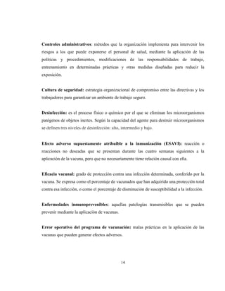 14
Controles administrativos: métodos que la organización implementa para intervenir los
riesgos a los que puede exponerse el personal de salud, mediante la aplicación de las
políticas y procedimientos, modificaciones de las responsabilidades de trabajo,
entrenamiento en determinadas prácticas y otras medidas diseñadas para reducir la
exposición.
Cultura de seguridad: estrategia organizacional de compromiso entre las directivas y los
trabajadores para garantizar un ambiente de trabajo seguro.
Desinfección: es el proceso físico o químico por el que se eliminan los microorganismos
patógenos de objetos inertes. Según la capacidad del agente para destruir microorganismos
se definen tres niveles de desinfección: alto, intermedio y bajo.
Efecto adverso supuestamente atribuible a la inmunización (ESAVI): reacción o
reacciones no deseadas que se presentan durante las cuatro semanas siguientes a la
aplicación de la vacuna, pero que no necesariamente tiene relación causal con ella.
Eficacia vacunal: grado de protección contra una infección determinada, conferido por la
vacuna. Se expresa como el porcentaje de vacunados que han adquirido una protección total
contra esa infección, o como el porcentaje de disminución de susceptibilidad a la infección.
Enfermedades inmunoprevenibles: aquellas patologías transmisibles que se pueden
prevenir mediante la aplicación de vacunas.
Error operativo del programa de vacunación: malas prácticas en la aplicación de las
vacunas que pueden generar efectos adversos.
 