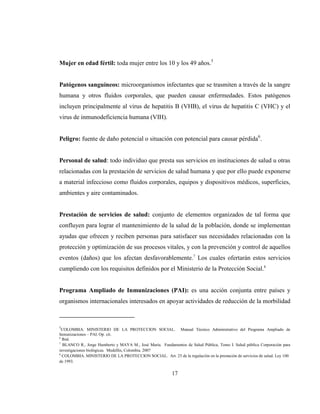 17
Mujer en edad fértil: toda mujer entre los 10 y los 49 años.5
Patógenos sanguíneos: microorganismos infectantes que se trasmiten a través de la sangre
humana y otros fluidos corporales, que pueden causar enfermedades. Estos patógenos
incluyen principalmente al virus de hepatitis B (VHB), el virus de hepatitis C (VHC) y el
virus de inmunodeficiencia humana (VIH).
Peligro: fuente de daño potencial o situación con potencial para causar pérdida6
.
Personal de salud: todo individuo que presta sus servicios en instituciones de salud u otras
relacionadas con la prestación de servicios de salud humana y que por ello puede exponerse
a material infeccioso como fluidos corporales, equipos y dispositivos médicos, superficies,
ambientes y aire contaminados.
Prestación de servicios de salud: conjunto de elementos organizados de tal forma que
confluyen para lograr el mantenimiento de la salud de la población, donde se implementan
ayudas que ofrecen y reciben personas para satisfacer sus necesidades relacionadas con la
protección y optimización de sus procesos vitales, y con la prevención y control de aquellos
eventos (daños) que los afectan desfavorablemente.7
Los cuales ofertarán estos servicios
cumpliendo con los requisitos definidos por el Ministerio de la Protección Social.8
Programa Ampliado de Inmunizaciones (PAI): es una acción conjunta entre países y
organismos internacionales interesados en apoyar actividades de reducción de la morbilidad
5
COLOMBIA. MINISTERIO DE LA PROTECCION SOCIAL. Manual Técnico Administrativo del Programa Ampliado de
Inmunizaciones – PAI. Op. cit.
6
Ibid.
7
BLANCO R., Jorge Humberto y MAYA M., José María. Fundamentos de Salud Pública, Tomo I. Salud pública Corporación para
investigaciones biológicas. Medellín, Colombia. 2007
8
COLOMBIA. MINISTERIO DE LA PROTECCION SOCIAL. Art. 25 de la regulación en la prestación de servicios de salud. Ley 100
de 1993.
 